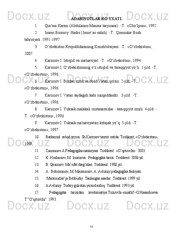 ADABIYOTLAR RO‘YXATI.
1. Qur'oni Karim (Abdulazim Mansur tarjimasi). - Т .: «Cho‘lpon», 1992.
2. Imom Buxoriy. Hadis (Jome' as-sahih). - Т .: Qomuslar Bosh 
tahririyati.  1991-1997.
3. O‘zbekiston Respublikasining Konstitutsiyasi. - Т .: «O‘zbekiston», 
2007.
4. Karimov I. Istiqlol va ma'naviyat. - Т .: «O‘zbekiston», 1994.
5. Karimov I. O‘zbekistonning o‘z istiqlol va taraqqiyot yo‘li. 1-jild. - Т .:
«O‘zbekiston», 1996.
6. Karimov I. Bizdan ozod va obod Vatan qolsin.  2-jild. - Т .: 
«O‘zbekiston», 1996.
7. Karimov I. Vatan sajdagoh kabi muqaddasdir.  3-jild.   -Т.: 
«O‘zbekiston»,  1996.
8. Karimov   I .  Yuksak   malakali   mutaxassislar  -  taraqqiyot   omili . 4- jild.  -
Т.:  «O‘zbekiston»,  1996.
9. Karimov   I .  Yuksak   ma ' naviyatsiz   kelajak   yo ‘ q . 5- jild . -Т.: 
« O ‘ zbekiston », 1997.
10.  Barkamol  avlod orzusi. Sh.Karimov taxriri ostida. Toshkent, «O‘zbekiston»,
1999.
11.  Zunnunov A.Pedagogika nazariyasi. Toshkent.  «O‘qituvchi». 2003.
12.  K. Hoshimov, M. Inomova.  Pedagogika tarixi.  Toshkent. 2006 yil.
13.  B. Qosimov. Ma’rifat darg‘alari. Toshkent.  1988 yil.
14.  A . Boboxonov, M. Maxsumov, A. Avloniy pedagogika faoliyati. 
15.    Maxmudxo‘ja Behbudiy. Tanlangan asarlar.  Toshkent. 1999 yil.
16.  A.Avloniy. Turkiy guliston yoxud axloq.  Toshkent. 1993 yil.
17.   Pedagogika   tarixidan   xrestomatiya.Tuzuvchi-muallif.–O.Hasanboeva.
T.”O‘qituvchi”. 1993.
41 