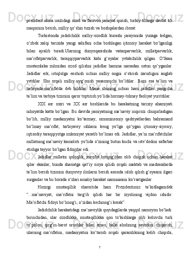 prezident idora usulidagi ozod va farovon jamiyat qurish, turkiy tillarga davlat tili
maqomini berish, milliy qо‘shin tuzish va boshqalardan iborat.
Turkistonda   jadidchilik   milliy-ozodlik   kurashi   jarayonida   yuzaga   kelgan,
о‘zbek   xalqi   tarixida   yangi   sahifani   ocha   boshlagan   ijtimoiy   harakat   bо‘lganligi
bilan   ajralib   turadi.Ularning   dunyoqarashida   vatanparvarlik,   millatparvarlik,
ma’rifatparvarlik,   taraqqiyparvarlik   kabi   g‘oyalar   yetakchilik   qilgan.   О‘lkani
mustamlaka   zulmidan   ozod   qilishni   jadidlar   hamma   narsadan   ustun   qо‘yganlar.
Jadidlar   erk,   istiqlolga   erishish   uchun   milliy   ongni   о‘stirish   zarurligini   anglab
yetdilar.   Shu   orqali   milliy   uyg‘onish   yasamoqchi   bо‘ldilar..   Buni   esa   ta’lim   va
tarbiyada-ma’rifatda   deb   bildilar.   Mana   shuning   uchun   ham   jadidlar   yangicha
ta’lim va tarbiya tizimini qaror toptirish yо‘lida hormay-tolmay faoliyat yuritdilar.
XIX   asr   oxiri   va   XX   asr   boshlarida   bu   harakatning   tarixiy   ahamiyati
nihoyatda katta  bо‘lgan. Bu  davrda  jamiyatning ma’naviy inqirozi  chuqurlashgan
bо‘lib,   milliy   madaniyatni   kо‘tarmay,   umuminsoniy   qadriyatlardan   bahramand
bо‘lmay   ma’rifat,   tarbiyaviy   ishlarni   keng   yо‘lga   qо‘ygan   ijtimoiy-siyosiy,
iqtisodiy taraqqiyotga imkoniyat yaratib bо‘lmas edi. Jadidlar, ya’ni ma’rifatchilar
millatning ma’naviy kamoloti yо‘lida о‘zining butun kuchi va iste’dodini safarbar
etishga tayyor bо‘lgan fidoiylar edi.
Jadidlar   millatni   qoloqlik,   xurofot   botqog‘idan   olib   chiqish   uchun   harakat
qilar   ekanlar,   bunda   shariatga   qat’iy   rioya   qilish   orqali   maktab   va   madrasalarda
ta’lim berish tizimini dunyoviy ilmlarni berish asosida isloh qilish g‘oyasini ilgari
surganlar va bu borada о‘zlari amaliy harakat namunasini kо‘rsatganlar.
Hozirgi   mustaqillik   sharoitida   ham   Prezidentimiz   ta’kidlaganidek
“...ma’naviyat,   ma’rifatni   targ‘ib   qilish   har   bir   ziyolining   vijdon   ishidir.
Ma’rifatchi fidoyi bо‘lmog‘i, о‘zidan kechmog‘i kerak”.
Jadidchilik harakatidagi ma’naviylik quyidagilarda yaqqol namoyon bо‘ladi:
birinchidan,   ular   ozodlikka,   mustaqillikka   qon   tо‘kishlarga   olib   keluvchi   turli
tо‘polon,   qirg‘in-barot   urushlar   bilan   emas,   balki   aholining   savodini   chiqarish,
ularning   ma’rifatini,   madaniyatini   kо‘tarish   orqali   qaramlikning   kelib   chiqishi,
7