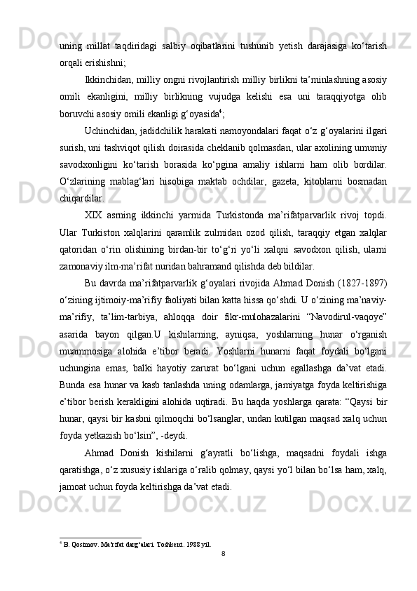 uning   millat   taqdiridagi   salbiy   oqibatlarini   tushunib   yetish   darajasiga   kо‘tarish
orqali erishishni; 
Ikkinchidan, milliy ongni rivojlantirish milliy birlikni ta’minlashning asosiy
omili   ekanligini,   milliy   birlikning   vujudga   kelishi   esa   uni   taraqqiyotga   olib
boruvchi asosiy omili ekanligi g‘oyasida 4
;
Uchinchidan, jadidchilik harakati namoyondalari faqat о‘z g‘oyalarini ilgari
surish, uni tashviqot qilish doirasida cheklanib qolmasdan, ular axolining umumiy
savodxonligini   kо‘tarish   borasida   kо‘pgina   amaliy   ishlarni   ham   olib   bordilar.
О‘zlarining   mablag‘lari   hisobiga   maktab   ochdilar,   gazeta,   kitoblarni   bosmadan
chiqardilar. 
XIX   asrning   ikkinchi   yarmida   Turkistonda   ma’rifatparvarlik   rivoj   topdi.
Ular   Turkiston   xalqlarini   qaramlik   zulmidan   ozod   qilish,   taraqqiy   etgan   xalqlar
qatoridan   о‘rin   olishining   birdan-bir   tо‘g‘ri   yо‘li   xalqni   savodxon   qilish,   ularni
zamonaviy ilm-ma’rifat nuridan bahramand qilishda deb bildilar.
Bu   davrda   ma’rifatparvarlik   g‘oyalari   rivojida   Ahmad   Donish   (1827-1897)
о‘zining ijtimoiy-ma’rifiy faoliyati bilan katta hissa qо‘shdi. U о‘zining ma’naviy-
ma’rifiy,   ta’lim-tarbiya,   ahloqqa   doir   fikr-mulohazalarini   “Navodirul-vaqoye”
asarida   bayon   qilgan.U   kishilarning,   ayniqsa,   yoshlarning   hunar   о‘rganish
muammosiga   alohida   e’tibor   beradi.   Yoshlarni   hunarni   faqat   foydali   bо‘lgani
uchungina   emas,   balki   hayotiy   zarurat   bо‘lgani   uchun   egallashga   da’vat   etadi.
Bunda esa hunar va kasb tanlashda uning odamlarga, jamiyatga foyda keltirishiga
e’tibor   berish   kerakligini   alohida   uqtiradi.   Bu   haqda   yoshlarga  qarata:   “Qaysi   bir
hunar, qaysi bir kasbni qilmoqchi bо‘lsanglar, undan kutilgan maqsad xalq uchun
foyda yetkazish bо‘lsin”, -deydi.
Ahmad   Donish   kishilarni   g‘ayratli   bо‘lishga,   maqsadni   foydali   ishga
qaratishga, о‘z xususiy ishlariga о‘ralib qolmay, qaysi yо‘l bilan bо‘lsa ham, xalq,
jamoat uchun foyda keltirishga da’vat etadi.
4
 B. Qosimov. Ma’rifat darg‘alari. Toshkent. 1988 yil.
8 