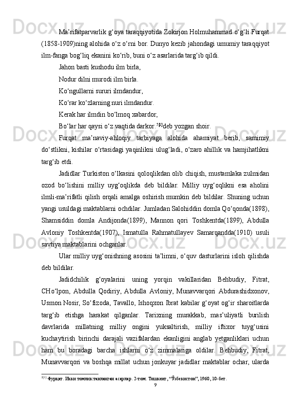 Ma’rifatparvarlik g‘oya taraqqiyotida Zokirjon Holmuhammad о‘g‘li Furqat
(1858-1909)ning alohida о‘z о‘rni bor. Dunyo kezib jahondagi umumiy taraqqiyot
ilm-fanga bog‘liq ekanini kо‘rib, buni о‘z asarlarida targ‘ib qildi.
Jahon basti kushodu ilm birla,
Nodur dilni murodi ilm birla.
Kо‘ngullarni sururi ilmdandur,
Kо‘rar kо‘zlarning nuri ilmdandur.
Kerak har ilmdin bо‘lmoq xabardor,
Bо‘lar har qaysi о‘z vaqtida darkor. 5 [1]
deb yozgan shoir.
Furqat   ma’naviy-ahloqiy   tarbiyaga   alohida   ahamiyat   berib,   samimiy
dо‘stlikni, kishilar  о‘rtasidagi  yaqinlikni  ulug‘ladi, о‘zaro ahillik va hamjihatlikni
targ‘ib etdi.
Jadidlar Turkiston о‘lkasini qoloqlikdan olib chiqish, mustamlaka zulmidan
ozod   bо‘lishini   milliy   uyg‘oqlikda   deb   bildilar.   Milliy   uyg‘oqlikni   esa   aholini
ilmli-ma’rifatli qilish orqali  amalga oshirish mumkin deb bildilar. Shuning uchun
yangi usuldagi maktablarni ochdilar. Jumladan Salohiddin domla Qо‘qonda(1898),
Shamsiddin   domla   Andijonda(1899),   Mannon   qori   Toshkentda(1899),   Abdulla
Avloniy   Toshkentda(1907),   Ismatulla   Rahmatullayev   Samarqandda(1910)   usuli
savtiya maktablarini ochganlar.
Ular milliy uyg‘onishning asosini  ta’limni, о‘quv dasturlarini isloh qilishda
deb bildilar.
Jadidchilik   g‘oyalarini   uning   yorqin   vakillaridan   Behbudiy,   Fitrat,
CHо‘lpon,   Abdulla   Qodiriy,   Abdulla   Avloniy,   Munavvarqori   Abdurashidxonov,
Usmon Nosir, Sо‘fizoda, Tavallo, Ishoqxon Ibrat kabilar g‘oyat og‘ir sharoitlarda
targ‘ib   etishga   harakat   qilganlar.   Tarixning   murakkab,   mas’uliyatli   burilish
davrlarida   millatning   milliy   ongini   yuksaltirish,   milliy   iftixor   tuyg‘usini
kuchaytirish   birinchi   darajali   vazifalardan   ekanligini   anglab   yetganliklari   uchun
ham   bu   boradagi   barcha   ishlarni   о‘z   zimmalariga   oldilar.   Behbudiy,   Fitrat,
Munavvarqori   va   boshqa   millat   uchun   jonkuyar   jadidlar   maktablar   ochar,   ularda
5 [1]
 Фурқат. Икки томлик танланган асарлар. 2-том. Тошкент, “Ўзбекистон”, 1960, 10-бет.
9 