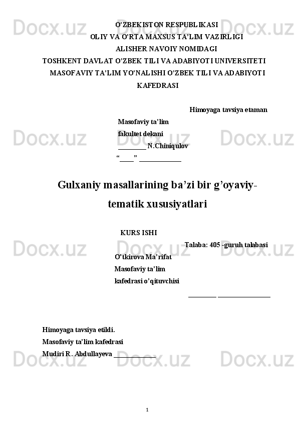 O’ZBEKISTON RESPUBLIKASI
OLIY VA O’RTA MAXSUS TA’LIM VAZIRLIGI
ALISHER NAVOIY NOMIDAGI
TOSHKENT DAVLAT O’ZBEK TILI VA ADABIYOTI UNIVERSITETI
MASOFAVIY TA’LIM YO’NALISHI O’ZBEK TILI VA ADABIYOTI
KAFEDRASI
Himoyaga tavsiya etaman
                                           Masofaviy ta’lim 
                                           fakultet dekani
                                           ________ N.Chiniqulov
                                          “____” ____________
Gulxaniy masallarining ba’zi bir g’oyaviy-
tematik xususiyatlari
KURS ISHI
Talaba: 405 -guruh talabasi 
                                         O’tkirova Ma’rifat
                                         Masofaviy ta’lim
                                         kafedrasi o’qituvchisi
________ _______________
Himoyaga tavsiya etildi. 
Masofaviy ta’lim kafedrasi
Mudiri R. Abdullayeva ____________
            
                                                                                    1 