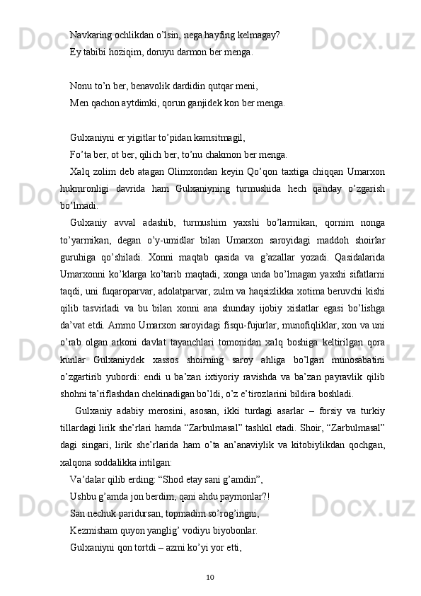 Navkaring ochlikdan o’lsin, nega hayfing kelmagay?
Ey tabibi hoziqim, doruyu darmon ber menga.
Nonu to’n ber, benavolik dardidin qutqar meni,
Men qachon aytdimki, qorun ganjidek kon ber menga.
Gulxaniyni er yigitlar to’pidan kamsitmagil,
Fo’ta ber, ot ber, qilich ber, to’nu chakmon ber menga.
Xalq   zolim   deb   atagan   Olimxondan   keyin   Qo’qon   taxtiga   chiqqan   Umarxon
hukmronligi   davrida   ham   Gulxaniyning   turmushida   hech   qanday   o’zgarish
bo’lmadi.
Gulxaniy   avval   adashib,   turmushim   yaxshi   bo’larmikan,   qornim   nonga
to’yarmikan,   degan   o’y-umidlar   bilan   Umarxon   saroyidagi   maddoh   shoirlar
guruhiga   qo’shiladi.   Xonni   maqtab   qasida   va   g’azallar   yozadi.   Qasidalarida
Umarxonni   ko’klarga   ko’tarib   maqtadi,   xonga   unda   bo’lmagan   yaxshi   sifatlarni
taqdi, uni fuqaroparvar, adolatparvar, zulm va haqsizlikka xotima beruvchi kishi
qilib   tasvirladi   va   bu   bilan   xonni   ana   shunday   ijobiy   xislatlar   egasi   bo’lishga
da’vat etdi. Ammo Umarxon saroyidagi fisqu-fujurlar, munofiqliklar, xon va uni
o’rab   olgan   arkoni   davlat   tayanchlari   tomonidan   xalq   boshiga   keltirilgan   qora
kunlar   Gulxaniydek   xassos   shoirning   saroy   ahliga   bo’lgan   munosabatini
o’zgartirib   yubordi:   endi   u   ba’zan   ixtiyoriy   ravishda   va   ba’zan   payravlik   qilib
shohni ta’riflashdan chekinadigan bo’ldi, o’z e’tirozlarini bildira boshladi. 
  Gulxaniy   adabiy   merosini,   asosan,   ikki   turdagi   asarlar   –   forsiy   va   turkiy
tillardagi lirik she’rlari hamda   “ Zarbulmasal ”   tashkil etadi. Shoir,   “ Zarbulmasal ”
dagi   singari,   lirik   she’rlarida   ham   o’ta   an’anaviylik   va   kitobiylikdan   qochgan,
xalqona soddalikka intilgan:
Va’dalar qilib erding:  “ Shod etay sani g’amdin ” ,
Ushbu g’amda jon berdim, qani ahdu paymonlar?!
San nechuk paridursan, topmadim so’rog’ingni,
Kezmisham quyon yanglig’ vodiyu biyobonlar.
Gulxaniyni qon tortdi – azmi ko’yi yor etti,
                                                                                    10 