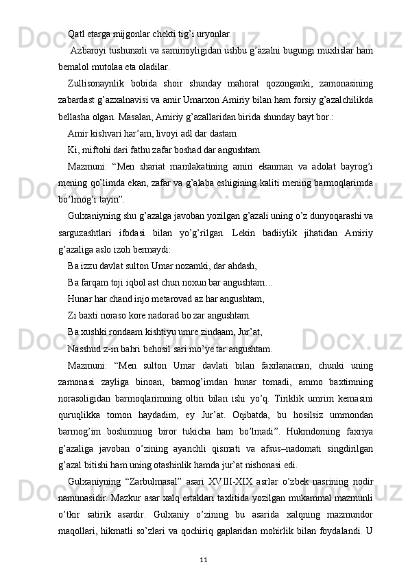 Qatl etarga mijgonlar chekti tig’i uryonlar.
 Azbaroyi tushunarli va samimiyligidan ushbu g’azalni bugungi muxlislar ham
bemalol mutolaa eta oladilar.
Zullisonaynlik   bobida   shoir   shunday   mahorat   qozonganki,   zamonasining
zabardast g’azxalnavisi va amir Umarxon Amiriy bilan ham forsiy g’azalchilikda
bellasha olgan. Masalan, Amiriy g’azallaridan birida shunday bayt bor.:
Amir kishvari har’am, livoyi adl dar dastam
Ki, miftohi dari fathu zafar boshad dar angushtam.
Mazmuni:   “ Men   shariat   mamlakatining   amiri   ekanman   va   adolat   bayrog’i
mening qo’limda ekan, zafar va g’alaba eshigining kaliti mening barmoqlarimda
bo’lmog’i tayin ” .
Gulxaniyning shu g’azalga javoban yozilgan g’azali uning o’z dunyoqarashi va
sarguzashtlari   ifodasi   bilan   yo’g’rilgan.   Lekin   badiiylik   jihatidan   Amiriy
g’azaliga aslo izoh bermaydi:
Ba izzu davlat sulton Umar nozamki, dar ahdash,
Ba farqam toji iqbol ast chun noxun bar angushtam…
Hunar har chand injo metarovad az har angushtam,
Zi baxti noraso kore nadorad bo zar angushtam.
Ba xushki rondaam kishtiyu umre zindaam, Jur’at,
Nasshud z-in bahri behosil sari mo’ye tar angushtam.
Mazmuni:   “ Men   sulton   Umar   davlati   bilan   faxrlanaman,   chunki   uning
zamonasi   zayliga   binoan,   barmog’imdan   hunar   tomadi,   ammo   baxtimning
norasoligidan   barmoqlarimning   oltin   bilan   ishi   yo’q.   Tiriklik   umrim   kemasini
quruqlikka   tomon   haydadim,   ey   Jur’at.   Oqibatda,   bu   hosilsiz   ummondan
barmog’im   boshimning   biror   tukicha   ham   bo’lmadi ” .   Hukmdorning   faxriya
g’azaliga   javoban   o’zining   ayanchli   qismati   va   afsus–nadomati   singdirilgan
g’azal bitishi ham uning otashinlik hamda jur’at nishonasi edi.
Gulxaniyning   “ Zarbulmasal ”   asari   XVIII-XIX   asrlar   o’zbek   nasrining   nodir
namunasidir. Mazkur asar xalq ertaklari taxlitida yozilgan mukammal mazmunli
o’tkir   satirik   asardir.   Gulxaniy   o’zining   bu   asarida   xalqning   mazmundor
maqollari,  hikmatli  so’zlari   va  qochiriq  gaplaridan   mohirlik  bilan  foydalandi.   U
                                                                                    11 