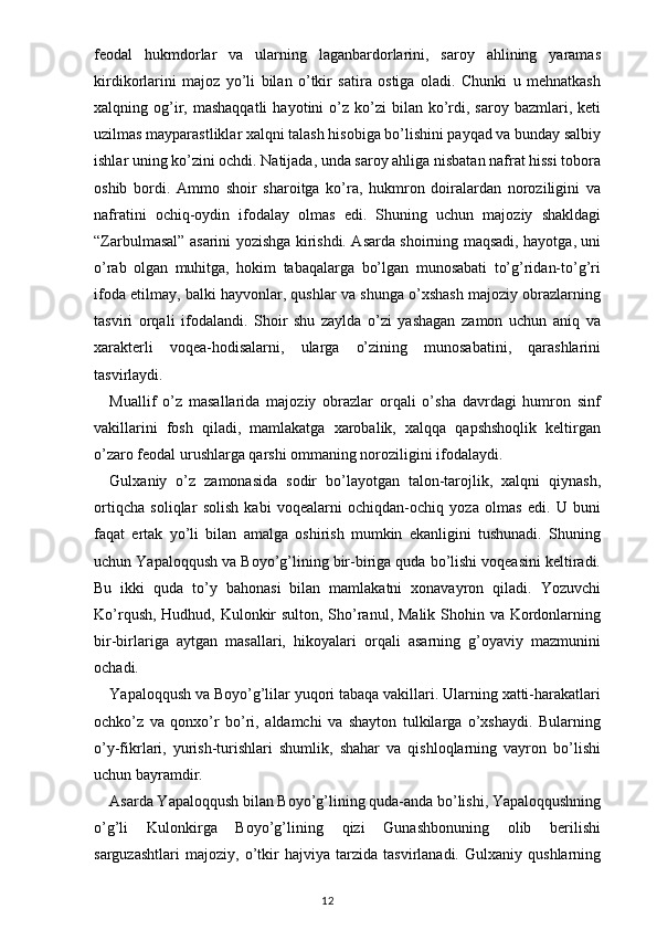 feodal   hukmdorlar   va   ularning   laganbardorlarini,   saroy   ahlining   yaramas
kirdikorlarini   majoz   yo’li   bilan   o’tkir   satira   ostiga   oladi.   Chunki   u   mehnatkash
xalqning  og’ir,  mashaqqatli   hayotini  o’z  ko’zi   bilan  ko’rdi,  saroy  bazmlari,  keti
uzilmas mayparastliklar xalqni talash hisobiga bo’lishini payqad va bunday salbiy
ishlar uning ko’zini ochdi. Natijada, unda saroy ahliga nisbatan nafrat hissi tobora
oshib   bordi.   Ammo   shoir   sharoitga   ko’ra,   hukmron   doiralardan   noroziligini   va
nafratini   ochiq-oydin   ifodalay   olmas   edi.   Shuning   uchun   majoziy   shakldagi
“ Zarbulmasal ”   asarini yozishga kirishdi. Asarda shoirning maqsadi, hayotga, uni
o’rab   olgan   muhitga,   hokim   tabaqalarga   bo’lgan   munosabati   to’g’ridan-to’g’ri
ifoda etilmay, balki hayvonlar, qushlar va shunga o’xshash majoziy obrazlarning
tasviri   orqali   ifodalandi.   Shoir   shu   zaylda   o’zi   yashagan   zamon   uchun   aniq   va
xarakterli   voqea-hodisalarni,   ularga   o’zining   munosabatini,   qarashlarini
tasvirlaydi.
Muallif   o’z   masallarida   majoziy   obrazlar   orqali   o’sha   davrdagi   humron   sinf
vakillarini   fosh   qiladi,   mamlakatga   xarobalik,   xalqqa   qapshshoqlik   keltirgan
o’zaro feodal urushlarga qarshi ommaning noroziligini ifodalaydi.
Gulxaniy   o’z   zamonasida   sodir   bo’layotgan   talon-tarojlik,   xalqni   qiynash,
ortiqcha   soliqlar   solish   kabi   voqealarni   ochiqdan-ochiq   yoza   olmas   edi.   U   buni
faqat   ertak   yo’li   bilan   amalga   oshirish   mumkin   ekanligini   tushunadi.   Shuning
uchun Yapaloqqush va Boyo’g’lining bir-biriga quda bo’lishi voqeasini keltiradi.
Bu   ikki   quda   to’y   bahonasi   bilan   mamlakatni   xonavayron   qiladi.   Yozuvchi
Ko’rqush, Hudhud, Kulonkir  sulton, Sho’ranul, Malik Shohin va Kordonlarning
bir-birlariga   aytgan   masallari,   hikoyalari   orqali   asarning   g’oyaviy   mazmunini
ochadi.
Yapaloqqush va Boyo’g’lilar yuqori tabaqa vakillari. Ularning xatti-harakatlari
ochko’z   va   qonxo’r   bo’ri,   aldamchi   va   shayton   tulkilarga   o’xshaydi.   Bularning
o’y-fikrlari,   yurish-turishlari   shumlik,   shahar   va   qishloqlarning   vayron   bo’lishi
uchun bayramdir. 
Asarda Yapaloqqush bilan Boyo’g’lining quda-anda bo’lishi, Yapaloqqushning
o’g’li   Kulonkirga   Boyo’g’lining   qizi   Gunashbonuning   olib   berilishi
sarguzashtlari   majoziy,   o’tkir   hajviya   tarzida   tasvirlanadi.   Gulxaniy   qushlarning
                                                                                    12 