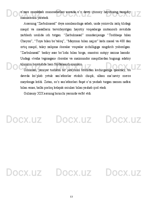 o’zaro   murakkab   munosabatlari   asosida   o’z   davri   ijtimoiy   hayotining   tanqidiy
manzarasini yaratadi.
Asarning  “ Zarbulmasal ”  deya nomlanishiga sabab, unda yozuvchi xalq tilidagi
maqol   va   masallarni   tasvirlayotgan   hayotiy   voqealarga   mutanosib   ravishda
zarblash   usulida   ish   tutgan.   “ Zarbulmasal ”   mundarijasiga   “ Toshbaqa   bilan
Chayon ” ,   “ Tuya bilan bo’taloq ” ,   “ Maymun bilan najjor ”   kabi masal  va 400 dan
ortiq   maqol,   talay   xalqona   iboralar   voqealar   izchilligiga   singdirib   yuborilgan.
“ Zarbulmasal ”   badiiy   asar   bo’lishi   bilan   birga,   mumtoz   nutqiy   xazina   hamdir.
Undagi   «tesha   tegmagan»   iboralar   va   mazmundor   maqollardan   bugungi   adabiy
tilimizni boyitishda ham foydalanish mumkin.
Umuman,   jamiyat   tushkun   bir   jarayonni   boshidan   kechirganiga   qaramay,   bu
davrda   ko’plab   y etuk   san’atkorlar   etishib   chiqdi,   ulkan   ma’naviy   meros
maydonga keldi. Zotan, so’z san’atkorlari faqat o’zi yashab turgan zamon nafasi
bilan emas, balki porloq kelajak orzulari bilan yashab ijod etadi.
Gulxaniy XIX asrning birinchi yarmida vafot etdi.
                                                                                    13 