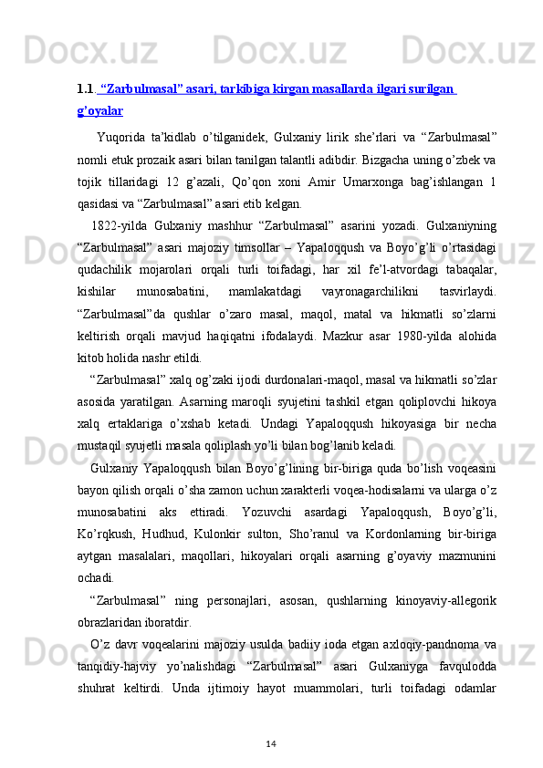1.1 .  “Zarbulmasal” asari, tarkibiga kirgan masallarda ilgari surilgan 
g’oyalar  
  Yuqorida   ta’kidlab   o’tilganidek,   Gulxaniy   lirik   she’rlari   va   “ Zarbulmasal ”
nomli etuk prozaik asari bilan tanilgan talantli adibdir. Bizgacha uning o’zbek va
tojik   tillaridagi   12   g’azali,   Qo’qon   xoni   Amir   Umarxonga   bag’ishlangan   1
qasidasi va  “ Zarbulmasal ”  asari etib kelgan.
    1822-yilda   Gulxaniy   mashhur   “ Zarbulmasal ”   asarini   yozadi.   Gulxaniyning
“ Zarbulmasal ”   asari   majoziy   timsollar   –   Yapaloqqush   va   Boyo’g’li   o’rtasidagi
qudachilik   mojarolari   orqali   turli   toifadagi,   har   xil   fe’l-atvordagi   tabaqalar,
kishilar   munosabatini,   mamlakatdagi   vayronagarchilikni   tasvirlaydi.
“ Zarbulmasal ” da   qushlar   o’zaro   masal,   maqol,   matal   va   hikmatli   so’zlarni
keltirish   orqali   mavjud   haqiqatni   ifodalaydi.   Mazkur   asar   1980-yilda   alohida
kitob holida nashr etildi.
“ Zarbulmasal ”  xalq og’zaki ijodi durdonalari-maqol, masal va hikmatli so’zlar
asosida   yaratilgan.   Asarning   maroqli   syujetini   tashkil   etgan   qoliplovchi   hikoya
xalq   ertaklariga   o’xshab   ketadi.   Undagi   Yapaloqqush   hikoyasiga   bir   necha
mustaqil syujetli masala qoliplash yo’li bilan bog’lanib keladi.
Gulxaniy   Yapaloqqush   bilan   Boyo’g’lining   bir-biriga   quda   bo’lish   voqeasini
bayon qilish orqali o’sha zamon uchun xarakterli voqea-hodisalarni va ularga o’z
munosabatini   aks   ettiradi.   Yozuvchi   asardagi   Yapaloqqush,   Boyo’g’li,
Ko’rqkush,   Hudhud,   Kulonkir   sulton,   Sho’ranul   va   Kordonlarning   bir-biriga
aytgan   masalalari,   maqollari,   hikoyalari   orqali   asarning   g’oyaviy   mazmunini
ochadi.
“Z arbulmasal ”   ning   personajlari,   asosan,   qushlarning   kinoyaviy-allegorik
obrazlaridan iboratdir.
O’z   davr   voqealarini   majoziy   usulda   badiiy   ioda   etgan   axloqiy-pandnoma   va
tanqidiy-hajviy   yo’nalishdagi   “ Zarbulmasal ”   asari   Gulxaniyga   favqulodda
shuhrat   keltirdi.   Unda   ijtimoiy   hayot   muammolari,   turli   toifadagi   odamlar
                                                                                    14
