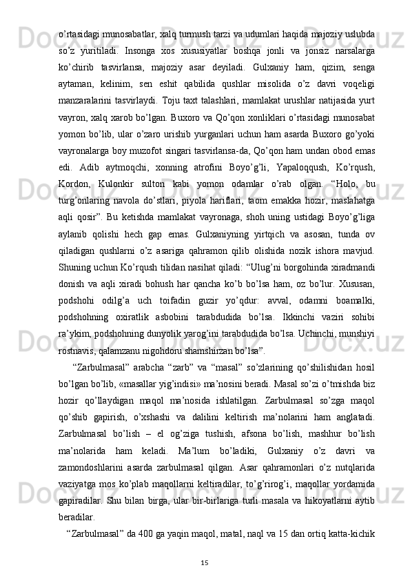 o’rtasidagi munosabatlar, xalq turmush tarzi va udumlari haqida majoziy uslubda
so’z   yuritiladi.   Insonga   xos   xususiyatlar   boshqa   jonli   va   jonsiz   narsalarga
ko’chirib   tasvirlansa,   majoziy   asar   deyiladi.   Gulxaniy   ham,   qizim,   senga
aytaman,   kelinim,   sen   eshit   qabilida   qushlar   misolida   o’z   davri   voqeligi
manzaralarini  tasvirlaydi.   Toju  taxt   talashlari,  mamlakat  urushlar  natijasida   yurt
vayron, xalq xarob bo’lgan. Buxoro va Qo’qon xonliklari o’rtasidagi  munosabat
yomon  bo’lib,  ular   o’zaro  urishib  yurganlari   uchun  ham   asarda  Buxoro  go’yoki
vayronalarga boy muzofot singari tasvirlansa-da, Qo’qon ham undan obod emas
edi.   Adib   aytmoqchi,   xonning   atrofini   Boyo’g’li,   Yapaloqqush,   Ko’rqush,
Kordon,   Kulonkir   sulton   kabi   yomon   odamlar   o’rab   olgan.   “ Holo,   bu
turg’onlaring   navola   do’stlari,   piyola   hariflari,   taom   emakka   hozir,   maslahatga
aqli   qosir ” .   Bu   ketishda   mamlakat   vayronaga,   shoh   uning   ustidagi   Boyo’g’liga
aylanib   qolishi   hech   gap   emas.   Gulxaniyning   yirtqich   va   asosan,   tunda   ov
qiladigan   qushlarni   o’z   asariga   qahramon   qilib   olishida   nozik   ishora   mavjud.
Shuning uchun Ko’rqush tilidan nasihat qiladi:   “ Ulug’ni borgohinda xiradmandi
donish   va   aqli   xiradi   bohush   har   qancha   ko’b   bo’lsa   ham,   oz   bo’lur.   Xususan,
podshohi   odilg’a   uch   toifadin   guzir   yo’qdur:   avval,   odamni   boamalki,
podshohning   oxiratlik   asbobini   tarabdudida   bo’lsa.   Ikkinchi   vaziri   sohibi
ra’ykim, podshohning dunyolik yarog’ini tarabdudida bo’lsa. Uchinchi, munshiyi
rostnavis, qalamzanu nigohdoru shamshirzan bo’lsa ” . 
  “ Zarbulmasal ”   arabcha   “ zarb ”   va   “ masal ”   so’zlarining   qo’shilishidan   hosil
bo’lgan bo’lib, «masallar yig’indisi» ma’nosini beradi. Masal so’zi o’tmishda biz
hozir   qo’llaydigan   maqol   ma’nosida   ishlatilgan.   Zarbulmasal   so’zga   maqol
qo’shib   gapirish,   o’xshashi   va   dalilini   keltirish   ma’nolarini   ham   anglatadi.
Zarbulmasal   bo’lish   –   el   og’ziga   tushish,   afsona   bo’lish,   mashhur   bo’lish
ma’nolarida   ham   keladi.   Ma’lum   bo’ladiki,   Gulxaniy   o’z   davri   va
zamondoshlarini   asarda   zarbulmasal   qilgan.   Asar   qahramonlari   o’z   nutqlarida
vaziyatga   mos   ko’plab   maqollarni   keltiradilar,   to’g’rirog’i,   maqollar   yordamida
gapiradilar.   Shu   bilan   birga,   ular   bir-birlariga   turli   masala   va   hikoyatlarni   aytib
beradilar.
     “ Zarbulmasal ”  da 400 ga yaqin maqol, matal, naql va 15 dan ortiq katta-kichik
                                                                                    15 