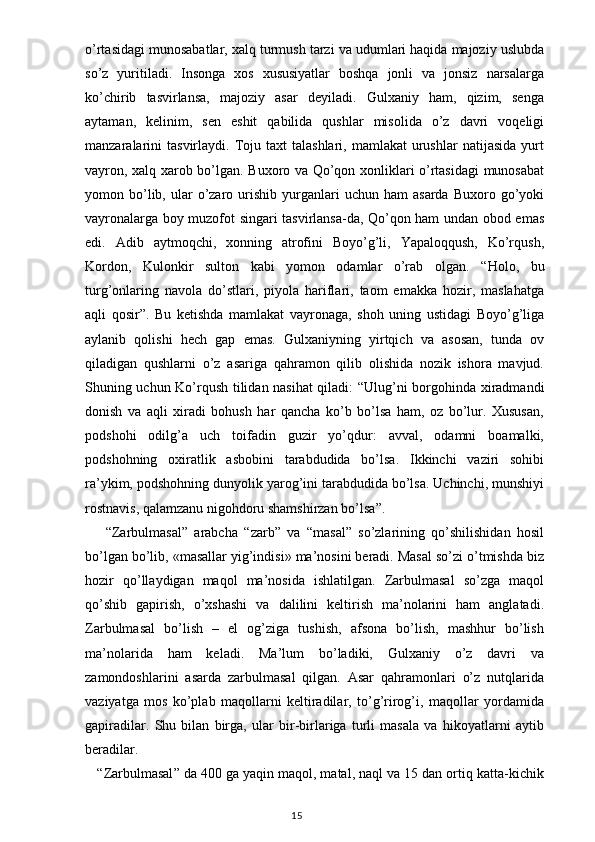 o’rtasidagi munosabatlar, xalq turmush tarzi va udumlari haqida majoziy uslubda
so’z   yuritiladi.   Insonga   xos   xususiyatlar   boshqa   jonli   va   jonsiz   narsalarga
ko’chirib   tasvirlansa,   majoziy   asar   deyiladi.   Gulxaniy   ham,   qizim,   senga
aytaman,   kelinim,   sen   eshit   qabilida   qushlar   misolida   o’z   davri   voqeligi
manzaralarini  tasvirlaydi.   Toju  taxt   talashlari,  mamlakat  urushlar  natijasida   yurt
vayron, xalq xarob bo’lgan. Buxoro va Qo’qon xonliklari o’rtasidagi  munosabat
yomon  bo’lib,  ular   o’zaro  urishib  yurganlari   uchun  ham   asarda  Buxoro  go’yoki
vayronalarga boy muzofot singari tasvirlansa-da, Qo’qon ham undan obod emas
edi.   Adib   aytmoqchi,   xonning   atrofini   Boyo’g’li,   Yapaloqqush,   Ko’rqush,
Kordon,   Kulonkir   sulton   kabi   yomon   odamlar   o’rab   olgan.   “ Holo,   bu
turg’onlaring   navola   do’stlari,   piyola   hariflari,   taom   emakka   hozir,   maslahatga
aqli   qosir ” .   Bu   ketishda   mamlakat   vayronaga,   shoh   uning   ustidagi   Boyo’g’liga
aylanib   qolishi   hech   gap   emas.   Gulxaniyning   yirtqich   va   asosan,   tunda   ov
qiladigan   qushlarni   o’z   asariga   qahramon   qilib   olishida   nozik   ishora   mavjud.
Shuning uchun Ko’rqush tilidan nasihat qiladi:   “ Ulug’ni borgohinda xiradmandi
donish   va   aqli   xiradi   bohush   har   qancha   ko’b   bo’lsa   ham,   oz   bo’lur.   Xususan,
podshohi   odilg’a   uch   toifadin   guzir   yo’qdur:   avval,   odamni   boamalki,
podshohning   oxiratlik   asbobini   tarabdudida   bo’lsa.   Ikkinchi   vaziri   sohibi
ra’ykim, podshohning dunyolik yarog’ini tarabdudida bo’lsa. Uchinchi, munshiyi
rostnavis, qalamzanu nigohdoru shamshirzan bo’lsa ” . 
  “ Zarbulmasal ”   arabcha   “ zarb ”   va   “ masal ”   so’zlarining   qo’shilishidan   hosil
bo’lgan bo’lib, «masallar yig’indisi» ma’nosini beradi. Masal so’zi o’tmishda biz
hozir   qo’llaydigan   maqol   ma’nosida   ishlatilgan.   Zarbulmasal   so’zga   maqol
qo’shib   gapirish,   o’xshashi   va   dalilini   keltirish   ma’nolarini   ham   anglatadi.
Zarbulmasal   bo’lish   –   el   og’ziga   tushish,   afsona   bo’lish,   mashhur   bo’lish
ma’nolarida   ham   keladi.   Ma’lum   bo’ladiki,   Gulxaniy   o’z   davri   va
zamondoshlarini   asarda   zarbulmasal   qilgan.   Asar   qahramonlari   o’z   nutqlarida
vaziyatga   mos   ko’plab   maqollarni   keltiradilar,   to’g’rirog’i,   maqollar   yordamida
gapiradilar.   Shu   bilan   birga,   ular   bir-birlariga   turli   masala   va   hikoyatlarni   aytib
beradilar.
     “ Zarbulmasal ”  da 400 ga yaqin maqol, matal, naql va 15 dan ortiq katta-kichik
                                                                                    15
