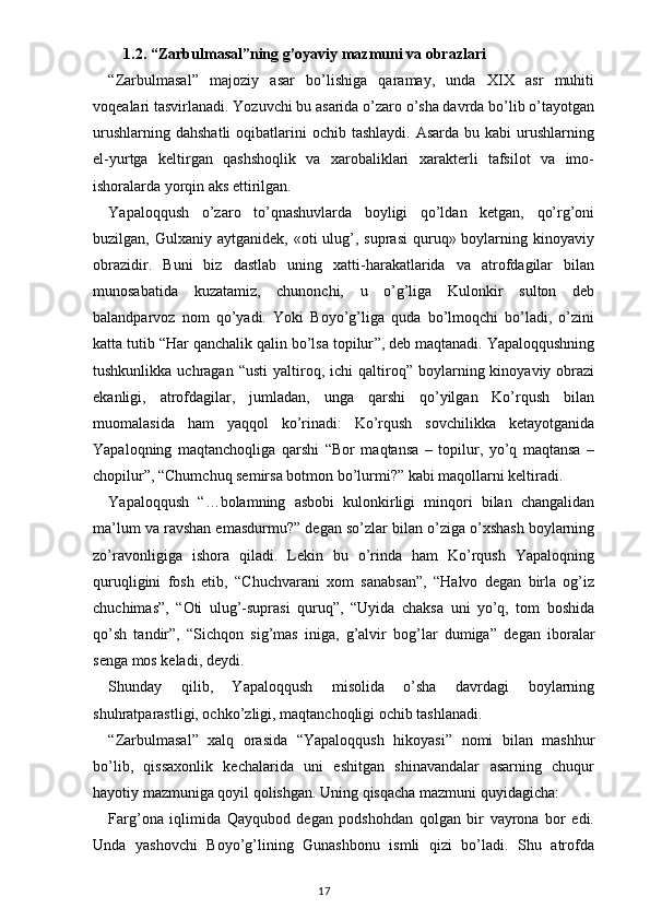 1.2.  “Zarbulmasal”ning g’oyaviy mazmuni va obrazlari 
“ Zarbulmasal ”   majoziy   asar   bo’lishiga   qaramay,   unda   XIX   asr   muhiti
voqealari tasvirlanadi. Yozuvchi bu asarida o’zaro o’sha davrda bo’lib o’tayotgan
urushlarning  dahshatli  oqibatlarini  ochib  tashlaydi.  Asarda  bu kabi   urushlarning
el-yurtga   keltirgan   qashshoqlik   va   xarobaliklari   xarakterli   tafsilot   va   imo-
ishoralarda yorqin aks ettirilgan.
Yapaloqqush   o’zaro   to’qnashuvlarda   boyligi   qo’ldan   ketgan,   qo’rg’oni
buzilgan, Gulxaniy  aytganidek,  «oti  ulug’, suprasi  quruq» boylarning  kinoyaviy
obrazidir.   Buni   biz   dastlab   uning   xatti-harakatlarida   va   atrofdagilar   bilan
munosabatida   kuzatamiz,   chunonchi,   u   o’g’liga   Kulonkir   sulton   deb
balandparvoz   nom   qo’yadi.   Yoki   Boyo’g’liga   quda   bo’lmoqchi   bo’ladi,   o’zini
katta tutib  “ Har qanchalik qalin bo’lsa topilur ” , deb maqtanadi. Yapaloqqushning
tushkunlikka  uchragan   “ usti   yaltiroq,  ichi  qaltiroq ”   boylarning kinoyaviy  obrazi
ekanligi,   atrofdagilar,   jumladan,   unga   qarshi   qo’yilgan   Ko’rqush   bilan
muomalasida   ham   yaqqol   ko’rinadi:   Ko’rqush   sovchilikka   ketayotganida
Yapaloqning   maqtanchoqliga   qarshi   “ Bor   maqtansa   –   topilur,   yo’q   maqtansa   –
chopilur ” ,  “ Chumchuq semirsa botmon bo’lurmi? ”  kabi maqollarni keltiradi.
Yapaloqqush   “ …bolamning   asbobi   kulonkirligi   minqori   bilan   changalidan
ma’lum va ravshan emasdurmu? ”  degan so’zlar bilan o’ziga o’xshash boylarning
zo’ravonligiga   ishora   qiladi.   Lekin   bu   o’rinda   ham   Ko’rqush   Yapaloqning
quruqligini   fosh   etib,   “ Chuchvarani   xom   sanabsan ” ,   “ Halvo   degan   birla   og’iz
chuchimas ” ,   “ Oti   ulug’-suprasi   quruq ” ,   “ Uyida   chaksa   uni   yo’q,   tom   boshida
qo’sh   tandir ” ,   “ Sichqon   sig’mas   iniga,   g’alvir   bog’lar   dumiga ”   degan   iboralar
senga mos keladi, deydi. 
Shunday   qilib,   Yapaloqqush   misolida   o’sha   davrdagi   boylarning
shuhratparastligi, ochko’zligi, maqtanchoqligi ochib tashlanadi.
“ Zarbulmasal ”   xalq   orasida   “ Yapaloqqush   hikoyasi ”   nomi   bilan   mashhur
bo’lib,   qissaxonlik   kechalarida   uni   eshitgan   shinavandalar   asarning   chuqur
hayotiy mazmuniga qoyil qolishgan. Uning qisqacha mazmuni quyidagicha:
Farg’ona   iqlimida   Qayqubod   degan   podshohdan   qolgan   bir   vayrona   bor   edi.
Unda   yashovchi   Boyo’g’lining   Gunashbonu   ismli   qizi   bo’ladi.   Shu   atrofda
                                                                                    17