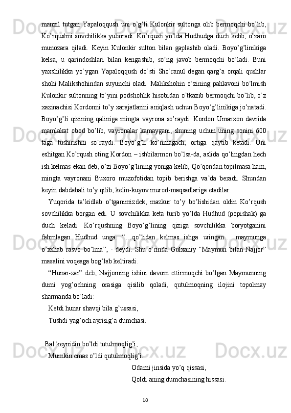 manzil   tutgan   Yapaloqqush   uni   o’g’li   Kulonkir   sultonga   olib   bermoqchi   bo’lib,
Ko’rqushni sovchilikka yuboradi. Ko’rqush yo’lda Hudhudga duch kelib, o’zaro
munozara   qiladi.   Keyin   Kulonkir   sulton   bilan   gaplashib   oladi.   Boyo’g’linikiga
kelsa,   u   qarindoshlari   bilan   kengashib,   so’ng   javob   bermoqchi   bo’ladi.   Buni
yaxshilikka   yo’ygan   Yapaloqqush   do’sti   Sho’ranul   degan   qarg’a   orqali   qushlar
shohi  Malikshohindan  suyunchi  oladi. Malikshohin o’zining pahlavoni  bo’lmish
Kulonkir sultonning to’yini podshohlik hisobidan o’tkazib bermoqchi bo’lib, o’z
xazinachisi Kordonni to’y xarajatlarini aniqlash uchun Boyo’g’linikiga jo’natadi.
Boyo’g’li   qizining   qaliniga   mingta   vayrona   so’raydi.   Kordon   Umarxon   davrida
mamlakat   obod   bo’lib,   vayronalar   kamaygani,   shuning   uchun   uning   sonini   600
taga   tushirishni   so’raydi.   Boyo’g’li   ko’nmagach,   ortiga   qaytib   ketadi.   Uni
eshitgan Ko’rqush oting Kordon – ishbilarmon bo’lsa-da, aslida qo’lingdan hech
ish kelmas ekan deb, o’zi Boyo’g’lining yoniga kelib, Qo’qondan topilmasa ham,
mingta   vayronani   Buxoro   muzofotidan   topib   berishga   va’da   beradi.   Shundan
keyin dabdabali to’y qilib, kelin-kuyov murod-maqsadlariga etadilar.
Yuqorida   ta’kidlab   o’tganimizdek,   mazkur   to’y   bo’lishidan   oldin   Ko’rqush
sovchilikka   borgan   edi.   U   sovchilikka   keta   turib   yo’lda   Hudhud   (popishak)   ga
duch   keladi.   Ko’rqushning   Boyo’g’lining   qiziga   sovchilikka   boryotganini
fahmlagan   Hudhud   unga:   “ …qo’lidan   kelmas   ishga   uringan…   maymunga
o’xshab   rasvo   bo’lma ” ,   -   deydi.   Shu   o’rinda   Gulxaniy   “ Maymun   bilan   Najjor ”
masalini voqeaga bog’lab keltiradi.
“ Hunar-zar ”   deb,   Najjorning   ishini   davom   ettirmoqchi   bo’lgan   Maymunning
dumi   yog’ochning   orasiga   qisilib   qoladi,   qutulmoqning   ilojini   topolmay
sharmanda bo’ladi:
Ketdi hunar shavqi bila g’ussasi,
Tushdi yag’och ayrisig’a dumchasi.
  Bal keynidin bo’ldi tutulmoqlig’i,
Mumkin emas o’ldi qutulmoqlig’i.
Odami jinsida yo’q qissasi,
Qoldi aning dumchasining hissasi.
                                                                                    18 