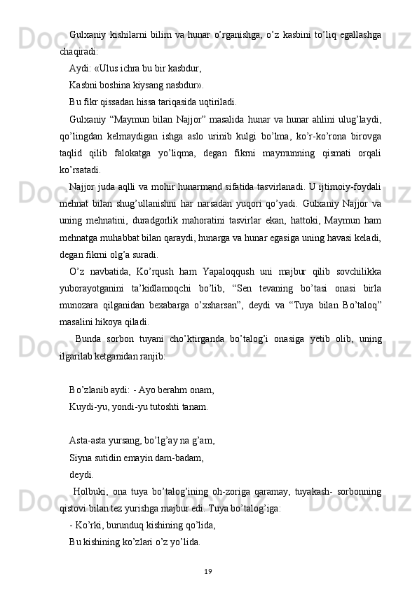 Gulxaniy   kishilarni   bilim   va   hunar   o’rganishga,   o’z   kasbini   to’liq   egallashga
chaqiradi:
Aydi: «Ulus ichra bu bir kasbdur,
Kasbni boshina kiysang nasbdur».
Bu fikr qissadan hissa tariqasida uqtiriladi.
Gulxaniy   “ Maymun   bilan   Najjor ”   masalida   hunar   va   hunar   ahlini   ulug’laydi,
qo’lingdan   kelmaydigan   ishga   aslo   urinib   kulgi   bo’lma,   ko’r-ko’rona   birovga
taqlid   qilib   falokatga   yo’liqma,   degan   fikrni   maymunning   qismati   orqali
ko’rsatadi.
Najjor juda aqlli va mohir hunarmand sifatida tasvirlanadi. U ijtimoiy-foydali
mehnat   bilan   shug’ullanishni   har   narsadan   yuqori   qo’yadi.   Gulxaniy   Najjor   va
uning   mehnatini,   duradgorlik   mahoratini   tasvirlar   ekan,   hattoki,   Maymun   ham
mehnatga muhabbat bilan qaraydi, hunarga va hunar egasiga uning havasi keladi,
degan fikrni olg’a suradi.
O’z   navbatida,   Ko’rqush   ham   Yapaloqqush   uni   majbur   qilib   sovchilikka
yuborayotganini   ta’kidlamoqchi   bo’lib,   “ Sen   tevaning   bo’tasi   onasi   birla
munozara   qilganidan   bexabarga   o’xsharsan ” ,   deydi   va   “ Tuya   bilan   Bo’taloq ”
masalini hikoya qiladi.
  Bunda   sorbon   tuyani   cho’ktirganda   bo’talog’i   onasiga   y etib   olib,   uning
ilgarilab ketganidan ranjib:
Bo’zlanib aydi: - Ayo berahm onam,
Kuydi-yu, yondi-yu tutoshti tanam.
Asta-asta yursang, bo’lg’ay na g’am,
Siyna sutidin emayin dam-badam,
deydi.
  Holbuki,   ona   tuya   bo’talog’ining   oh-zoriga   qaramay,   tuyakash-   sorbonning
qistovi bilan tez yurishga majbur edi. Tuya bo’talog’iga:
- Ko’rki, burunduq kishining qo’lida,
Bu kishining ko’zlari o’z yo’lida.
                                                                                    19 