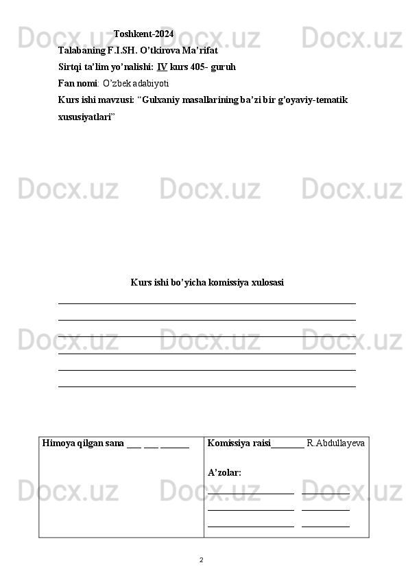                        Toshkent-2024
Talabaning F.I.SH. O’tkirova Ma’rifat
Sirtqi ta’lim yo’nalishi:  IV  kurs 405- guruh 
Fan nomi : O’zbek adabiyoti  
Kurs ishi mavzusi:  “ Gulxaniy masallarining ba’zi bir g’oyaviy-tematik 
xususiyatlari ”
Kurs ishi bo’yicha komissiya xulosasi 
______________________________________________________________
______________________________________________________________
______________________________________________________________
______________________________________________________________
______________________________________________________________
______________________________________________________________
Himoya qilgan sana  ___ ___ ______ Komissiya raisi _______ R.Abdullayeva
A’zolar: 
__________________    __________
__________________    __________
__________________    __________
                                                                                    2 