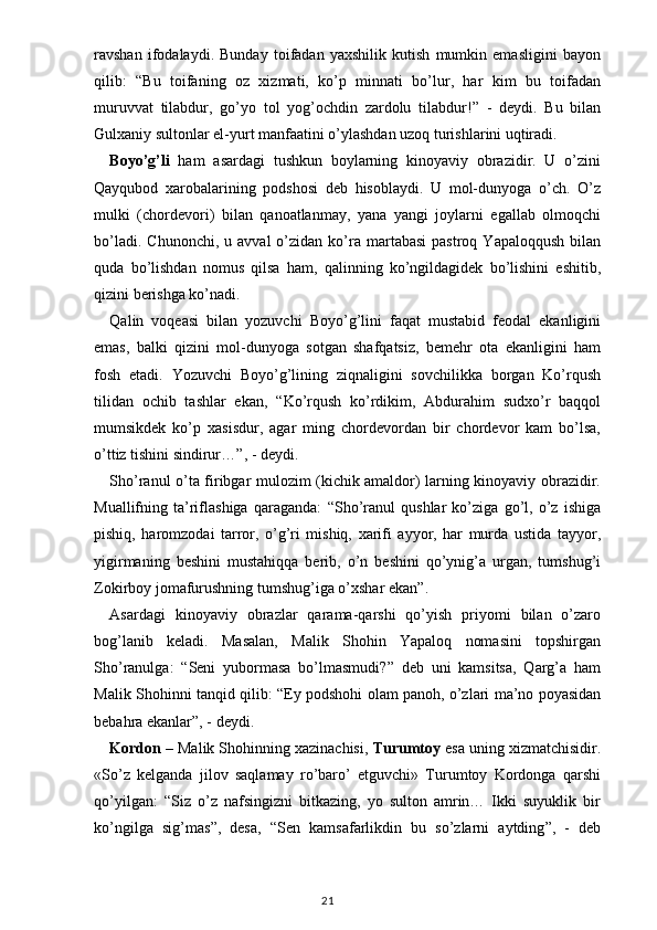 ravshan   ifodalaydi.   Bunday   toifadan   yaxshilik   kutish   mumkin   emasligini   bayon
qilib:   “ Bu   toifaning   oz   xizmati,   ko’p   minnati   bo’lur,   har   kim   bu   toifadan
muruvvat   tilabdur,   go’yo   tol   yog’ochdin   zardolu   tilabdur! ”   -   deydi.   Bu   bilan
Gulxaniy sultonlar el-yurt manfaatini o’ylashdan uzoq turishlarini uqtiradi.
Boyo’g’li   ham   asardagi   tushkun   boylarning   kinoyaviy   obrazidir.   U   o’zini
Qayqubod   xarobalarining   podshosi   deb   hisoblaydi.   U   mol-dunyoga   o’ch.   O’z
mulki   (chordevori)   bilan   qanoatlanmay,   yana   yangi   joylarni   egallab   olmoqchi
bo’ladi.  Chunonchi,   u  avval  o’zidan  ko’ra  martabasi   pastroq  Yapaloqqush   bilan
quda   bo’lishdan   nomus   qilsa   ham,   qalinning   ko’ngildagidek   bo’lishini   eshitib,
qizini berishga ko’nadi.
Qalin   voqeasi   bilan   yozuvchi   Boyo’g’lini   faqat   mustabid   feodal   ekanligini
emas,   balki   qizini   mol-dunyoga   sotgan   shafqatsiz,   bemehr   ota   ekanligini   ham
fosh   etadi.   Yozuvchi   Boyo’g’lining   ziqnaligini   sovchilikka   borgan   Ko’rqush
tilidan   ochib   tashlar   ekan,   “ Ko’rqush   ko’rdikim,   Abdurahim   sudxo’r   baqqol
mumsikdek   ko’p   xasisdur,   agar   ming   chordevordan   bir   chordevor   kam   bo’lsa,
o’ttiz tishini sindirur… ” , - deydi.
Sho’ranul o’ta firibgar mulozim (kichik amaldor) larning kinoyaviy obrazidir.
Muallifning   ta’riflashiga   qaraganda:   “ Sho’ranul   qushlar   ko’ziga   go’l,   o’z   ishiga
pishiq,   haromzodai   tarror,   o’g’ri   mishiq,   xarifi   ayyor,   har   murda   ustida   tayyor,
yigirmaning   beshini   mustahiqqa   berib,   o’n   beshini   qo’ynig’a   urgan,   tumshug’i
Zokirboy jomafurushning tumshug’iga o’xshar ekan ” .
Asardagi   kinoyaviy   obrazlar   qarama-qarshi   qo’yish   priyomi   bilan   o’zaro
bog’lanib   keladi.   Masalan,   Malik   Shohin   Yapaloq   nomasini   topshirgan
Sho’ranulga:   “ Seni   yubormasa   bo’lmasmudi? ”   deb   uni   kamsitsa,   Qarg’a   ham
Malik Shohinni tanqid qilib:   “ Ey podshohi olam panoh, o’zlari ma’no poyasidan
bebahra ekanlar ” , - deydi. 
Kordon  – Malik Shohinning xazinachisi,  Turumtoy  esa uning xizmatchisidir.
«So’z   kelganda   jilov   saqlamay   ro’baro’   etguvchi»   Turumtoy   Kordonga   qarshi
qo’yilgan:   “ Siz   o’z   nafsingizni   bitkazing,   yo   sulton   amrin…   Ikki   suyuklik   bir
ko’ngilga   sig’mas ” ,   desa,   “ Sen   kamsafarlikdin   bu   so’zlarni   aytding ” ,   -   deb
                                                                                    21