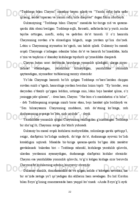 “ Toshbaqa   bilan   Chayon ”   masalini   bayon   qiladi   va   “ Yaxshi   rafiq   birla   safar
qilsang, saodat toparsan va yomon rafiq birla shaqovat ”  degan fikrni isbotlaydi.
Gulxaniyning   “ Toshbaqa   bilan   Chayon ”   masalida   bir-biriga   zid   va   qarama-
qarshi ikki obraz berilgan: Toshbaqa-aqlli, farosatli, safarlarda ko’p yurib, ancha
tajriba   orttirgan,   insofli,   sodiq   va   qadrdon   do’st   timsoli.   U   o’z   hamrohi
Chayonning   suvdan   o’ta   olmasligini   bilgach,   unga   yordam   qo’lini   cho’zadi.
Lekin   u   Chayonning   xiyonatini   ko’rgach,   uni   halok   qiladi.   Gulxaniy   bu   masali
orqali   Chayonga   o’xshagan   odamlar   bilan   do’st   va   hamroh   bo’lmaslikka,   kishi
o’zini va taqdirini o’shanday kishilarga topshirib qo’ymaslikka chaqiradi.
Chayon   butun   umri   davomida   birovlarga   yomonlik   qiladigan,   ularga   ziyon-
zahmat   etkazadigan,   yaxshilikni   bilmaydigan,   yaxshilikka   yomonlik
qaytaradigan, xiyonatkor toifalarning ramziy obrazidir.
Yo’lda   Chayonga   hamroh   bo’lib   qolgan   Toshbaqa   ro’baro’laridan   chiqqan
suvdan suzib o’tgach, hamrohiga yordam berishni lozim topib:   “ Ey birodar, seni
daryodan   o’tkazib   qo’ygani   keldim,   ustimga   min,   lekin   bejo   harakat   qilma,   o’z
joningga jabr qilasan ” , - desa ham, Chayon:  “ Har kim o’z maslahatini o’zi bilur ” ,
-   deb   Toshbaqaning   orqasiga   minib   borar   ekan,   bejo   harakat   qila   boshlaydi   va:
“ Sen   bilmaysanmi   Chayonning   muddaosi,   xoh   do’stning   ko’ksiga,   xoh
dushmanning orqasiga bo’lsin, nish urishdir ” , - deydi.
Yaxshilikka yomonlik qilgan Chayonning razilligidan g’azablangan Toshbaqa
bir sho’ng’ib, Chayonni suvga cho’ktirib yuboradi.
Gulxaniy bu masal orqali kishilarni xushyorlikka, zolimlarga qarshi qattiqqo’l,
sezgir,   shafqatsiz   bo’lishga   undaydi;   do’stga   do’st,   dushmanga   ayovsiz   bo’lish
kerakligini   uqtiradi.   Masalda   bir-biriga   qarama-qarshi   bo’lgan   ikki   xarakter
gavdalanadi:   bulardan   biri   –   Toshbaqa   rahmdil,   kishilarga   yaxshilik   qiluvchi,
ulardan   yordamini   ayamaydigan,   dushmanga   shafqatsiz   kishilar   obrazidir.
Chayon esa yaxshilikka yomonlik qiluvchi, to’g’ri kelgan kishiga ozor beruvchi
Chayonsifat kishilarning achchiq kinoyaviy obrazidir.
Gulxaniy olimlik, donishmandlik da’vo qilgan, aslida o’taketgan savodsiz, har
bir   so’zida   xatoga   yo’l   qo’yadigan   din   ahllarini   ham   savalagan.   Bu   hol   Kordon
bilan Boyo’g’lining munozarasida ham yaqqol ko’rinadi: «Anda Boyo’g’li aydi:
                                                                                    22