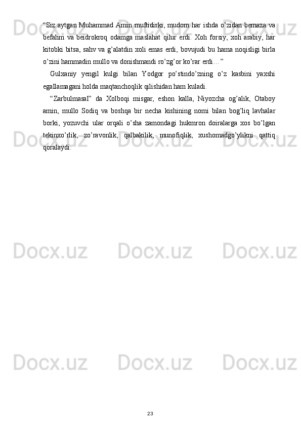 “ Siz  aytgan  Muhammad   Amin  muftidirki,  mudom  har   ishda  o’zidan  bemaza   va
befahm   va   beidrokroq   odamga   maslahat   qilur   erdi.   Xoh   forsiy,   xoh   arabiy,   har
kitobki bitsa, sahv va g’alatdin xoli emas erdi, bovujudi bu hama noqisligi birla
o’zini hammadin mullo va donishmandi ro’zg’or ko’rar erdi… ”
Gulxaniy   yengil   kulgi   bilan   Yodgor   po’stindo’zning   o’z   kasbini   yaxshi
egallamagani holda maqtanchoqlik qilishidan ham kuladi.
“Zarbulmasal”   da   Xolboqi   misgar,   eshon   kalla,   Niyozcha   og’alik,   Otaboy
amin,   mullo   Sodiq   va   boshqa   bir   necha   kishining   nomi   bilan   bog’liq   lavhalar
borki,   yozuvchi   ular   orqali   o’sha   zamondagi   hukmron   doiralarga   xos   bo’lgan
tekinxo’rlik,   zo’ravonlik,   qalbakilik,   munofiqlik,   xushomadgo’ylikni   qattiq
qoralaydi.
                                                                                    23 
