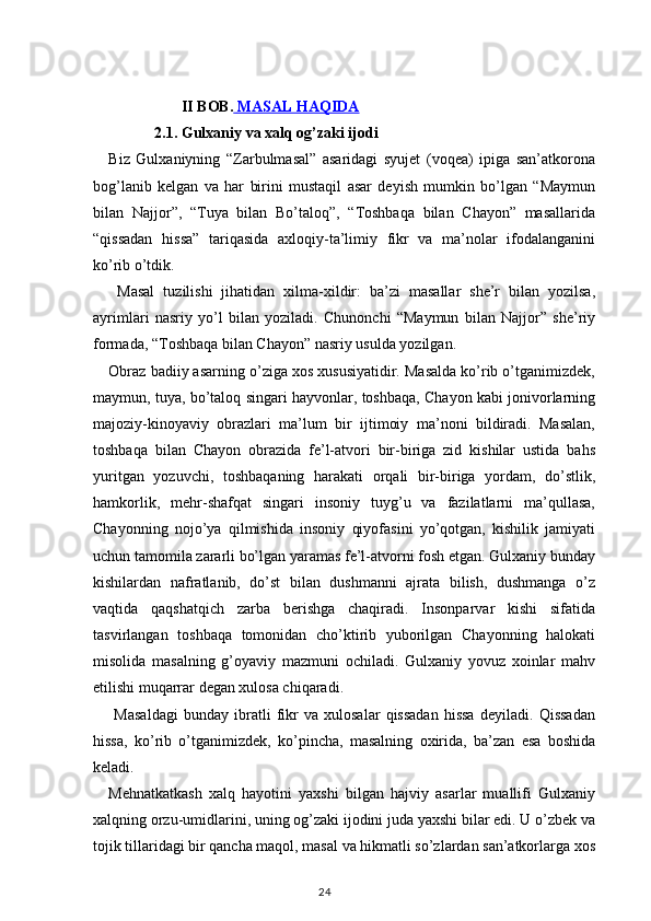                     II BOB.     MASAL HAQIDA   
            2.1. Gulxaniy va xalq og’zaki ijodi
Biz   Gulxaniyning   “Zarbulmasal”   asaridagi   syujet   (voqea)   ipiga   san’atkorona
bog’lanib   kelgan   va   har   birini   mustaqil   asar   deyish   mumkin   bo’lgan   “Maymun
bilan   Najjor”,   “Tuya   bilan   Bo’taloq”,   “Toshbaqa   bilan   Chayon”   masallarida
“qissadan   hissa”   tariqasida   axloqiy-ta’limiy   fikr   va   ma’nolar   ifodalanganini
ko’rib o’tdik.
  Masal   tuzilishi   jihatidan   xilma-xildir:   ba’zi   masallar   she’r   bilan   yozilsa,
ayrimlari   nasriy   yo’l   bilan   yoziladi.   Chunonchi   “Maymun   bilan   Najjor”   she’riy
formada, “Toshbaqa bilan Chayon” nasriy usulda yozilgan.
Obraz badiiy asarning o’ziga xos xususiyatidir. Masalda ko’rib o’tganimizdek,
maymun, tuya, bo’taloq singari hayvonlar, toshbaqa, Chayon kabi jonivorlarning
majoziy-kinoyaviy   obrazlari   ma’lum   bir   ijtimoiy   ma’noni   bildiradi.   Masalan,
toshbaqa   bilan   Chayon   obrazida   fe’l-atvori   bir-biriga   zid   kishilar   ustida   bahs
yuritgan   yozuvchi,   toshbaqaning   harakati   orqali   bir-biriga   yordam,   do’stlik,
hamkorlik,   mehr-shafqat   singari   insoniy   tuyg’u   va   fazilatlarni   ma’qullasa,
Chayonning   nojo’ya   qilmishida   insoniy   qiyofasini   yo’qotgan,   kishilik   jamiyati
uchun tamomila zararli bo’lgan yaramas fe’l-atvorni fosh etgan. Gulxaniy bunday
kishilardan   nafratlanib,   do’st   bilan   dushmanni   ajrata   bilish,   dushmanga   o’z
vaqtida   qaqshatqich   zarba   berishga   chaqiradi.   Insonparvar   kishi   sifatida
tasvirlangan   toshbaqa   tomonidan   cho’ktirib   yuborilgan   Chayonning   halokati
misolida   masalning   g’oyaviy   mazmuni   ochiladi.   Gulxaniy   yovuz   xoinlar   mahv
etilishi muqarrar degan xulosa chiqaradi. 
  Masaldagi   bunday   ibratli   fikr   va   xulosalar   qissadan   hissa   deyiladi.   Qissadan
hissa,   ko’rib   o’tganimizdek,   ko’pincha,   masalning   oxirida,   ba’zan   esa   boshida
keladi.
Mehnatkatkash   xalq   hayotini   yaxshi   bilgan   hajviy   asarlar   muallifi   Gulxaniy
xalqning orzu-umidlarini, uning og’zaki ijodini juda yaxshi bilar edi. U o’zbek va
tojik tillaridagi bir qancha maqol, masal va hikmatli so’zlardan san’atkorlarga xos
                                                                                    24 