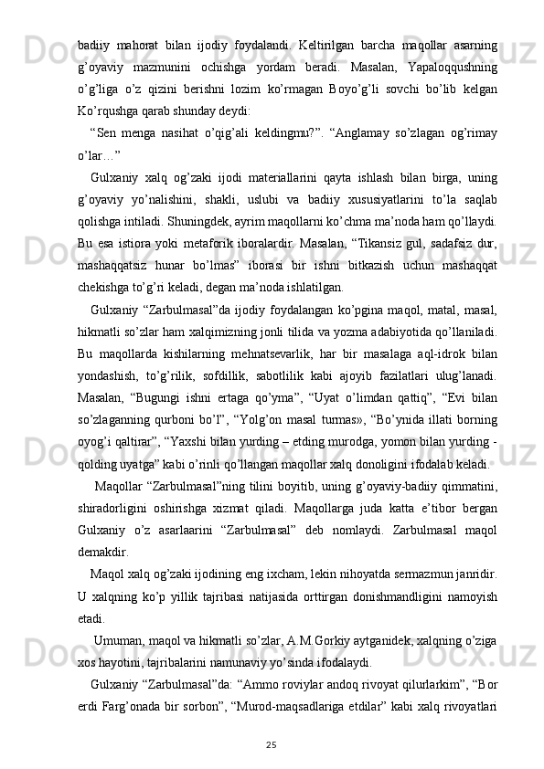 badiiy   mahorat   bilan   ijodiy   foydalandi.   Keltirilgan   barcha   maqollar   asarning
g’oyaviy   mazmunini   ochishga   yordam   beradi.   Masalan,   Yapaloqqushning
o’g’liga   o’z   qizini   berishni   lozim   ko’rmagan   Boyo’g’li   sovchi   bo’lib   kelgan
Ko’rqushga qarab shunday deydi:
“Sen   menga   nasihat   o’qig’ali   keldingmu?”.   “Anglamay   so’zlagan   og’rimay
o’lar…”
Gulxaniy   xalq   og’zaki   ijodi   materiallarini   qayta   ishlash   bilan   birga,   uning
g’oyaviy   yo’nalishini,   shakli,   uslubi   va   badiiy   xususiyatlarini   to’la   saqlab
qolishga intiladi. Shuningdek, ayrim maqollarni ko’chma ma’noda ham qo’llaydi.
Bu   esa   istiora   yoki   metaforik   iboralardir.   Masalan,   “Tikansiz   gul,   sadafsiz   dur,
mashaqqatsiz   hunar   bo’lmas”   iborasi   bir   ishni   bitkazish   uchun   mashaqqat
chekishga to’g’ri keladi, degan ma’noda ishlatilgan.
Gulxaniy   “Zarbulmasal”da   ijodiy   foydalangan   ko’pgina   maqol,   matal,   masal,
hikmatli so’zlar ham xalqimizning jonli tilida va yozma adabiyotida qo’llaniladi.
Bu   maqollarda   kishilarning   mehnatsevarlik,   har   bir   masalaga   aql-idrok   bilan
yondashish,   to’g’rilik,   sofdillik,   sabotlilik   kabi   ajoyib   fazilatlari   ulug’lanadi.
Masalan,   “Bugungi   ishni   ertaga   qo’yma”,   “Uyat   o’limdan   qattiq”,   “Evi   bilan
so’zlaganning   qurboni   bo’l”,   “Yolg’on   masal   turmas»,   “Bo’ynida   illati   borning
oyog’i qaltirar”, “Yaxshi bilan yurding – etding murodga, yomon bilan yurding -
qolding uyatga” kabi o’rinli qo’llangan maqollar xalq donoligini ifodalab keladi.
  Maqollar  “Zarbulmasal”ning   tilini   boyitib,  uning g’oyaviy-badiiy qimmatini,
shiradorligini   oshirishga   xizmat   qiladi.   Maqollarga   juda   katta   e’tibor   bergan
Gulxaniy   o’z   asarlaarini   “Zarbulmasal”   deb   nomlaydi.   Zarbulmasal   maqol
demakdir.
Maqol xalq og’zaki ijodining eng ixcham, lekin nihoyatda sermazmun janridir.
U   xalqning   ko’p   yillik   tajribasi   natijasida   orttirgan   donishmandligini   namoyish
etadi.
 Umuman, maqol va hikmatli so’zlar, A.M.Gorkiy aytganidek, xalqning o’ziga
xos hayotini, tajribalarini namunaviy yo’sinda ifodalaydi.
Gulxaniy “Zarbulmasal”da: “Ammo roviylar andoq rivoyat qilurlarkim”, “Bor
erdi  Farg’onada bir  sorbon”, “Murod-maqsadlariga etdilar” kabi xalq rivoyatlari
                                                                                    25 