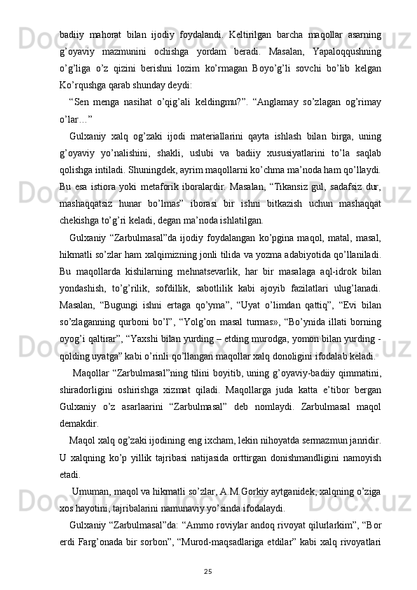 badiiy   mahorat   bilan   ijodiy   foydalandi.   Keltirilgan   barcha   maqollar   asarning
g’oyaviy   mazmunini   ochishga   yordam   beradi.   Masalan,   Yapaloqqushning
o’g’liga   o’z   qizini   berishni   lozim   ko’rmagan   Boyo’g’li   sovchi   bo’lib   kelgan
Ko’rqushga qarab shunday deydi:
“Sen   menga   nasihat   o’qig’ali   keldingmu?”.   “Anglamay   so’zlagan   og’rimay
o’lar…”
Gulxaniy   xalq   og’zaki   ijodi   materiallarini   qayta   ishlash   bilan   birga,   uning
g’oyaviy   yo’nalishini,   shakli,   uslubi   va   badiiy   xususiyatlarini   to’la   saqlab
qolishga intiladi. Shuningdek, ayrim maqollarni ko’chma ma’noda ham qo’llaydi.
Bu   esa   istiora   yoki   metaforik   iboralardir.   Masalan,   “Tikansiz   gul,   sadafsiz   dur,
mashaqqatsiz   hunar   bo’lmas”   iborasi   bir   ishni   bitkazish   uchun   mashaqqat
chekishga to’g’ri keladi, degan ma’noda ishlatilgan.
Gulxaniy   “Zarbulmasal”da   ijodiy   foydalangan   ko’pgina   maqol,   matal,   masal,
hikmatli so’zlar ham xalqimizning jonli tilida va yozma adabiyotida qo’llaniladi.
Bu   maqollarda   kishilarning   mehnatsevarlik,   har   bir   masalaga   aql-idrok   bilan
yondashish,   to’g’rilik,   sofdillik,   sabotlilik   kabi   ajoyib   fazilatlari   ulug’lanadi.
Masalan,   “Bugungi   ishni   ertaga   qo’yma”,   “Uyat   o’limdan   qattiq”,   “Evi   bilan
so’zlaganning   qurboni   bo’l”,   “Yolg’on   masal   turmas»,   “Bo’ynida   illati   borning
oyog’i qaltirar”, “Yaxshi bilan yurding – etding murodga, yomon bilan yurding -
qolding uyatga” kabi o’rinli qo’llangan maqollar xalq donoligini ifodalab keladi.
  Maqollar  “Zarbulmasal”ning   tilini   boyitib,  uning g’oyaviy-badiiy qimmatini,
shiradorligini   oshirishga   xizmat   qiladi.   Maqollarga   juda   katta   e’tibor   bergan
Gulxaniy   o’z   asarlaarini   “Zarbulmasal”   deb   nomlaydi.   Zarbulmasal   maqol
demakdir.
Maqol xalq og’zaki ijodining eng ixcham, lekin nihoyatda sermazmun janridir.
U   xalqning   ko’p   yillik   tajribasi   natijasida   orttirgan   donishmandligini   namoyish
etadi.
 Umuman, maqol va hikmatli so’zlar, A.M.Gorkiy aytganidek, xalqning o’ziga
xos hayotini, tajribalarini namunaviy yo’sinda ifodalaydi.
Gulxaniy “Zarbulmasal”da: “Ammo roviylar andoq rivoyat qilurlarkim”, “Bor
erdi  Farg’onada bir  sorbon”, “Murod-maqsadlariga etdilar” kabi xalq rivoyatlari
                                                                                    25