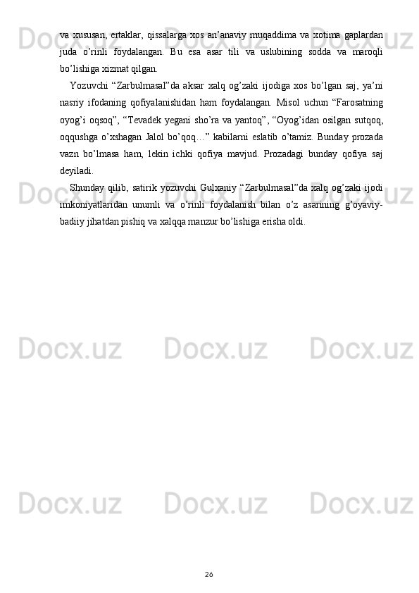 va   xususan,   ertaklar,   qissalarga   xos   an’anaviy   muqaddima   va   xotima   gaplardan
juda   o’rinli   foydalangan.   Bu   esa   asar   tili   va   uslubining   sodda   va   maroqli
bo’lishiga xizmat qilgan. 
Yozuvchi   “Zarbulmasal”da   aksar   xalq   og’zaki   ijodiga   xos   bo’lgan   saj,   ya’ni
nasriy   ifodaning   qofiyalanishidan   ham   foydalangan.   Misol   uchun   “Farosatning
oyog’i   oqsoq”,  “Tevadek  yegani  sho’ra  va yantoq”,  “Oyog’idan  osilgan  sutqoq,
oqqushga   o’xshagan   Jalol   bo’qoq…”   kabilarni   eslatib   o’tamiz.   Bunday   prozada
vazn   bo’lmasa   ham,   lekin   ichki   qofiya   mavjud.   Prozadagi   bunday   qofiya   saj
deyiladi.
Shunday   qilib,   satirik   yozuvchi   Gulxaniy   “Zarbulmasal”da   xalq   og’zaki   ijodi
imkoniyatlaridan   unumli   va   o’rinli   foydalanish   bilan   o’z   asarining   g’oyaviy-
badiiy jihatdan pishiq va xalqqa manzur bo’lishiga erisha oldi.
 
                                                                                    26 