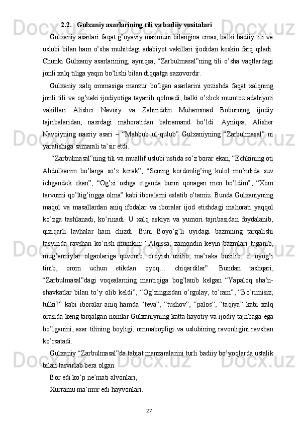 2.2.    Gulxaniy asarlarining tili va badiiy vositalari
Gulxaniy asarlari faqat g’oyaviy mazmuni bilangina emas, balki badiiy tili va
uslubi   bilan   ham   o’sha   muhitdagi   adabiyot   vakillari   ijodidan   keskin   farq   qiladi.
Chunki  Gulxaniy asarlarining, ayniqsa, “Zarbulmasal”ning tili  o’sha vaqtlardagi
jonli xalq tiliga yaqin bo’lishi bilan diqqatga sazovordir.
Gulxaniy   xalq   ommasiga   manzur   bo’lgan   asarlarini   yozishda   faqat   xalqning
jonli tili va og’zaki  ijodiyotiga tayanib qolmadi, balki o’zbek mumtoz adabiyoti
vakillari   Alisher   Navoiy   va   Zahiriddin   Muhammad   Boburning   ijodiy
tajribalaridan,   nasrdagi   mahoratidan   bahramand   bo’ldi.   Ayniqsa,   Alisher
Navoiyning   nasriy   asari   –   “Mahbub   ul-qulub”   Gulxaniyning   “Zarbulmasal”   ni
yaratishiga samarali ta’sir etdi.
 “Zarbulmasal”ning tili va muallif uslubi ustida so’z borar ekan, “Echkining oti
Abdulkarim   bo’larga   so’z   kerak”,   “Sening   kordonlig’ing   kulol   mo’ndida   suv
ichgandek   ekan”,   “Og’zi   oshga   etganda   burni   qonagan   men   bo’ldim”,   “Xom
tarvuzni qo’ltig’ingga olma” kabi iboralarni eslatib o’tamiz. Bunda Gulxaniyning
maqol   va   masallardan   aniq   ifodalar   va   iboralar   ijod   etishdagi   mahorati   yaqqol
ko’zga   tashlanadi,   ko’rinadi.   U   xalq   askiya   va   yumori   tajribasidan   foydalanib,
qiziqarli   lavhalar   ham   chizdi.   Buni   Boyo’g’li   uyidagi   bazmning   tarqalishi
tasvirida   ravshan   ko’rish   mumkin:   “Alqissa,   zamondin   keyin   bazmlari   tuganib,
mug’anniylar   olganlariga   quvonib,   oroyish   uzilib,   ma’raka   buzilib,   el   oyog’i
tinib,   orom   uchun   etikdan   oyoq…   chiqardilar”.   Bundan   tashqari,
“Zarbulmasal”dagi   voqealarning   mantiqiga   bog’lanib   kelgan   “Yapaloq   sha’n-
shavkatlar   bilan   to’y   olib   keldi”,   “Og’zingizdan   o’rgulay,   to’ram”,   “Bo’rimisiz,
tulki?”   kabi   iboralar   aniq   hamda   “teva”,   “tushov”,   “palos”,   “taqiya”   kabi   xalq
orasida keng tarqalgan nomlar Gulxaniyning katta hayotiy va ijodiy tajribaga ega
bo’lganini,  asar   tilining  boyligi,  ommabopligi   va  uslubining  ravonligini   ravshan
ko’rsatadi.
Gulxaniy “Zarbulmasal”da tabiat manzaralarini turli badiiy bo’yoqlarda ustalik
bilan tasvirlab bera olgan:
Bor edi ko’p ne’mati alvonlari,
Xurramu ma’mur edi hayvonlari.
                                                                                    27