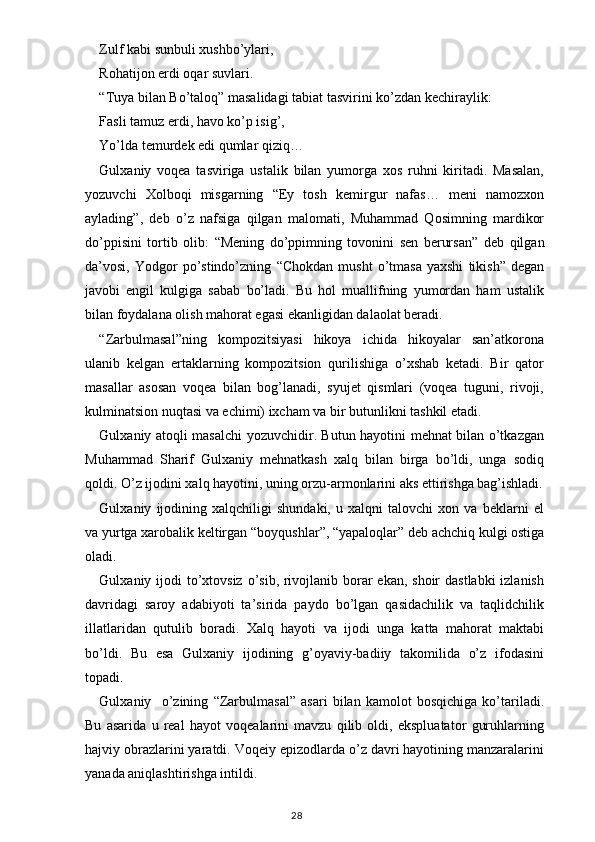 Zulf kabi sunbuli xushbo’ylari,
Rohatijon erdi oqar suvlari.
“ Tuya bilan Bo’taloq ”  masalidagi tabiat tasvirini ko’zdan kechiraylik:
Fasli tamuz erdi, havo ko’p isig’,
Yo’lda temurdek edi qumlar qiziq…
Gulxaniy   voqea   tasviriga   ustalik   bilan   yumorga   xos   ruhni   kiritadi.   Masalan,
yozuvchi   Xolboqi   misgarning   “ Ey   tosh   kemirgur   nafas…   meni   namozxon
aylading ” ,   deb   o’z   nafsiga   qilgan   malomati,   Muhammad   Qosimning   mardikor
do’ppisini   tortib   olib:   “ Mening   do’ppimning   tovonini   sen   berursan ”   deb   qilgan
da’vosi,  Yodgor   po’stindo’zning   “ Chokdan   musht   o’tmasa   yaxshi   tikish ”   degan
javobi   engil   kulgiga   sabab   bo’ladi.   Bu   hol   muallifning   yumordan   ham   ustalik
bilan foydalana olish mahorat egasi ekanligidan dalaolat beradi.
“ Zarbulmasal ” ning   kompozitsiyasi   hikoya   ichida   hikoyalar   san’atkorona
ulanib   kelgan   ertaklarning   kompozitsion   qurilishiga   o’xshab   ketadi.   Bir   qator
masallar   asosan   voqea   bilan   bog’lanadi,   syujet   qismlari   (voqea   tuguni,   rivoji,
kulminatsion nuqtasi va echimi) ixcham va bir butunlikni tashkil etadi.
Gulxaniy atoqli masalchi yozuvchidir. Butun hayotini mehnat bilan o’tkazgan
Muhammad   Sharif   Gulxaniy   mehnatkash   xalq   bilan   birga   bo’ldi,   unga   sodiq
qoldi. O’z ijodini xalq hayotini, uning orzu-armonlarini aks ettirishga bag’ishladi.
Gulxaniy   ijodining   xalqchiligi   shundaki,   u   xalqni   talovchi   xon   va   beklarni   el
va yurtga xarobalik keltirgan  “ boyqushlar ” ,  “ yapaloqlar ”  deb achchiq kulgi ostiga
oladi.
Gulxaniy ijodi  to’xtovsiz o’sib, rivojlanib borar ekan, shoir  dastlabki  izlanish
davridagi   saroy   adabiyoti   ta’sirida   paydo   bo’lgan   qasidachilik   va   taqlidchilik
illatlaridan   qutulib   boradi.   Xalq   hayoti   va   ijodi   unga   katta   mahorat   maktabi
bo’ldi.   Bu   esa   Gulxaniy   ijodining   g’oyaviy-badiiy   takomilida   o’z   ifodasini
topadi.
Gulxaniy     o’zining   “ Zarbulmasal ”   asari   bilan   kamolot   bosqichiga   ko’tariladi.
Bu   asarida   u   real   hayot   voqealarini   mavzu   qilib   oldi,   ekspluatator   guruhlarning
hajviy obrazlarini yaratdi. Voqeiy epizodlarda o’z davri hayotining manzaralarini
yanada aniqlashtirishga intildi.
                                                                                    28 