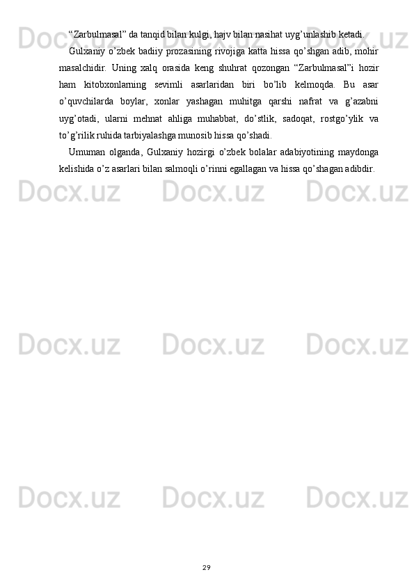 “ Zarbulmasal ”  da tanqid bilan kulgi, hajv bilan nasihat uyg’unlashib ketadi.
Gulxaniy o’zbek badiiy prozasining  rivojiga katta hissa qo’shgan  adib, mohir
masalchidir.   Uning   xalq   orasida   keng   shuhrat   qozongan   “ Zarbulmasal ” i   hozir
ham   kitobxonlarning   sevimli   asarlaridan   biri   bo’lib   kelmoqda.   Bu   asar
o’quvchilarda   boylar,   xonlar   yashagan   muhitga   qarshi   nafrat   va   g’azabni
uyg’otadi,   ularni   mehnat   ahliga   muhabbat,   do’stlik,   sadoqat,   rostgo’ylik   va
to’g’rilik ruhida tarbiyalashga munosib hissa qo’shadi.
Umuman   olganda,   Gulxaniy   hozirgi   o’zbek   bolalar   adabiyotining   maydonga
kelishida o’z asarlari bilan salmoqli o’rinni egallagan va hissa qo’shagan adibdir.
  
                                                                                    29