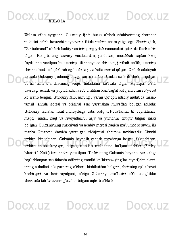                          XULOSA
Xulosa   qilib   aytganda,   Gulxaniy   ijodi   butun   o’zbek   adabiyotining   sharqona
muhitini  ochib  beruvchi  poydevor  sifatida  muhim   ahamiyatga  ega.   Shuningdek,
“Zarbulmasal” o zbek badiiy nasrining eng yetuk namunalari qatorida faxrli o rinʻ ʻ
olgan.   Rang-barang   tasviriy   vositalardan,   jumladan,   murakkab   sajdan   keng
foydalanib yozilgan bu asarning tili nihoyatda shirador, jozibali bo lib, asarning	
ʻ
chin ma noda xalqchil ruh egallashida juda katta xizmat qilgan. O’zbek adabiyoti	
ʼ
tarixida  Gulxaniy   ijodining  o’ziga  xos   o’rni   bor.  Undan  oz   lirik  she`rlar  qolgan
bo’lsa   ham   o’z   davrining   voqea   holatlarini   ko’rsata   olgan.   Ayniqsa,   o’sha
davrdagi ochlik va yupunlikdan azob chekkan kambag’al xalq ahvolini ro’y-rost
ko’rsatib bergan.   Gulxaniy XIX asming I yarmi Qo’qon adabiy muhitida masal-
tamsil   janrida   go’zal   va   original   asar   yaratishga   muvaffaq   bo’lgan   adibdir.
Gulxaniy   tabiatan   hazil   mutoyibaga   usta,   xalq   urf-odatlarini,   til   boyliklarini,
maqol,   matal,   naql   va   rivoyatlarini,   hajv   va   yumorini   chuqur   bilgan   shaxs
bo’lgan. Gulxaniyning shaxsiyati va adabiy merosi haqida ma’lumot beruvchi ilk
manba   Umarxon   davrida   yaratilgan   «Majmuai   shoiron»   tazkirasidir.   Chunki
tazkira,   birinchidan,   Gulxaniy   hayotlik   vaqtida   maydonga   kelgan,   ikkinchidan,
tazkira   adibni   koyigan,   bilgan,   u   bilan   muloqotda   bo’lgan   kishilar   (Fazliy,
Mushrif,  Xotif)   tomonidan  yaratilgan.   Tazkiraning   Gulxaniy  hayotini   yoritishga
bag’ishlangan sahifalarida adibning «mulki ko’histon» (tog’lar diyori)dan ekani,
uning ajdodlari o’z yurtining e’tiborli kishilaridan bolgani, shoirning og’ir hayot
kechirgani   va   kechirayotgani,   o’ziga   Gulxaniy   taxallusini   olib,   «tog’liklar
shevasida latifu ravon» g’azallar bitgani uqtirib o’tiladi. 
                                                                                    30 