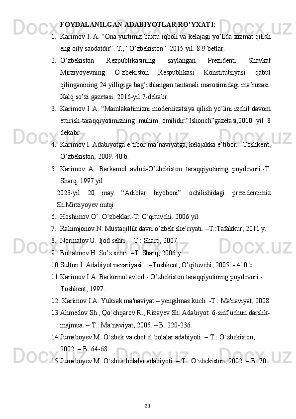 FOYDALANILGA N  ADABIYOTLAR RO’YXATI:
1. Karimov I. A. “Ona yurtimiz baxtu iqboli va kelajagi yo’lida xizmat qilish
eng oily saodatdir”. T., “O’zbekiston”. 2015 yil. 8-9 betlar.
2. O’zbekiston   Rezpublikasining   saylangan   Prezidenti   Shavkat
Mirziyoyevning   O’zbekiston   Respublikasi   Konstitutsiyasi   qabul
qilinganining 24 yilligiga bag’ishlangan tantanali marosimidagi ma’ruzasi.
Xalq so’zi gazetasi. 2016-yil 7-dekabr.
3. Karimov I. A. “Mamlakatimizni modernizatsiya qilish yo’lini izchil davom
ettirish-taraqqiyotimizning   muhim   omilidir.“Ishonch”gazetasi,2010   yil   8
dekabr
4. Karimov I. Adabiyotga e’tibor-ma’naviyatga, kelajakka e’tibor. –Toshkent,
O’zbekiston, 2009. 40 b.
5. Karimov   A.   Barkamol   avlod-O’zbekiston   taraqqiyotining   poydevori.-T:
Sharq. 1997 yil
2023-yil   20   may   “Adiblar   hiyoboni”   ochilishidagi   prezidentimiz
Sh.Mirziyoyev nutqi
6. Hoshimov O’. O’zbeklar.-T: O’qituvchi. 2006 yil
7. Rahimjonov N. Mustaqillik davri o’zbek she’riyati. –T.:Tafakkur, 2011 y.
8. Normatov U. Ijod sehri. – T.: Sharq, 2007.
9. Boltaboev H. So’z sehri. –T: Sharq, 2006 y
10. Sulton I. Adabiyot nazariyasi. . –T oshkent, O’qituvchi, 2005. - 410 b.
11. Karimov   I . A .  Barkomol   avlod  -  O ’ zbekiston   taraqqiyotining   poydevori .- 
Toshkent , 1997.
12.   Karimov  I . A. Yuksak ma'naviyat  –  y engilmas  kuch .  - T. :  Ma'naviyat, 2008 
13. Ahmedov Sh., Qo`chqarov R., Rizayev Sh. Adabiyot: 6-sinf uchun darslik-
majmua. – T.: Ma`naviyat, 2005. – B. 220-236.
14. Jumaboyev M. O`zbek va chet el bolalar adabiyoti. – T.: O`zbekiston, 
2002. – B. 64-68.
15. Jumaboyev M. O`zbek bolalar adabiyoti. – T.: O`zbekiston, 2002. – B. 70
                                                                                    31 