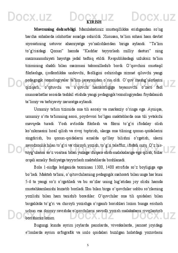 KIRISH
Mavzuning   dolzarbligi .   Mamlakatimiz   mustaqillikka   erishgandan   so’ng
barcha   sohalarda   islohotlar   amalga   oshirildi.   Xusu san,   ta’lim   sohasi   ham   davlat
siyosatining   ustuvor   ahamiyatga   yo’nalishlaridan   biriga   aylandi.   “Ta’lim
to’g’risidagi   Qonun”   hamda   “Kadrlar   tayyorlash   milliy   dasturi”   ning
mazmunmohiyati   hayotga   jadal   tadbiq   etildi.   Respublikadagi   uzluksiz   ta’lim
tizimining   shakli   bilan   mazmuni   takomillashib   bordi.   O’quvchini   mustaqil
fikrlashga,   ijodkorlikka   undovchi,   faolligini   oshirishga   xizmat   qiluvchi   yangi
pedagogik   texnologiyalar   ta’lim   jarayonidan   o’rin   oldi.   O’quv   mashg’ulotlarini
qiziqarli,   o’qituvchi   va   o’quvchi   hamkorligiga   tayanuvchi   o’zaro   faol
munosabatlar asosida tashkil etishda yangi pedagogik texnologiyadan foydalanish
ta’limiy va tarbiyaviy zaruratga aylandi. 
Umumiy   ta'lim   tizimida   ona   tili   asosiy   va   markaziy   o’ringa   ega.   Ayniqsa,
umumiy   o’rta   ta'limning   asosi,   poydevori   bo’lgan   maktablarda   ona   tili   yetakchi
mavqeda   turadi.   Yosh   avlodda   fikrlash   va   fikrni   to’g’ri   ifodalay   olish
ko’nikmasini hosil qilish va rivoj toptirish, ularga ona tilining qonun-qoidalarini
singdirish,   bu   qonun-qoidalarni   amalda   qo’llay   bilishni   o’rgatish,   ularni
savodxonlik bilan to’g’ri va chiroyli yozish, to’g’ri talaffuz, ifodali nutq. O’z his-
tuyg’ularini so’z vositasi bilan yuzaga chiqara olish malakalariga ega qilish, bular
orqali amaliy faoliyatga tayyorlash maktablarda boshlanadi.
Bola   1-sinfga   kelganida   taxminan   1300,   1400   atrofida   so’z   boyligiga   ega
bo’ladi. Maktab ta'limi, o’qituvchilarning pedagogik mahorati bilan unga har kuni
5-6   ta   yangi   so’z   o’rgatiladi   va   bu   so’zlar   uning   lug’atidan   joy   olishi   hamda
mustahkamlanishi kuzatib boriladi.Shu bilan birga o’quvchilar ushbu so’zlarning
yozilishi   bilan   ham   tanishib   boradilar.   O’quvchilar   ona   tili   qoidalari   bilan
birgalikda   to’g’ri   va   chiroyli   yozishga   o’rganib   borishlari   lozim   bunga   erishish
uchun esa doimiy ravishda o’quvchilarni savodli yozish malakalarni rivojlantirib
borishimiz lozim.
Bugungi   kunda   ayrim   joylarda   panolarda,   viveskalarda,   jamoat   joyidagi
e’lonlarda   ayrim   orfografik   va   imlo   qoidalari   buzilgan   holatdagi   yozuvlarni
                                                                                    5 