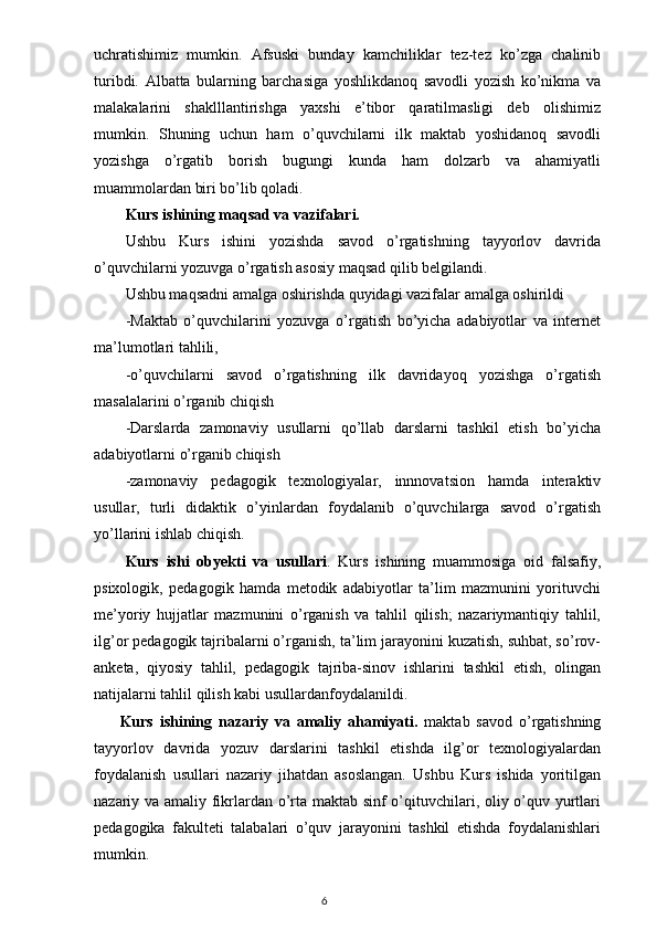 uchratishimiz   mumkin.   Afsuski   bunday   kamchiliklar   tez-tez   ko’zga   chalinib
turibdi.   Albatta   bularning   barchasiga   yoshlikdanoq   savodli   yozish   ko’nikma   va
malakalarini   shaklllantirishga   yaxshi   e’tibor   qaratilmasligi   deb   olishimiz
mumkin.   Shuning   uchun   ham   o’quvchilarni   ilk   maktab   yoshidanoq   savodli
yozishga   o’rgatib   borish   bugungi   kunda   ham   dolzarb   va   ahamiyatli
muammolardan biri bo’lib qoladi.
Kurs ishining maqsad va vazifalari.
Ushbu   Kurs   ishini   yozishda   savod   o’rgatishning   tayyorlov   davrida
o’quvchilarni yozuvga o’rgatish asosiy maqsad qilib belgilandi.
Ushbu maqsadni amalga oshirishda quyidagi vazifalar amalga oshirildi
-Maktab   o’quvchilarini   yozuvga   o’rgatish   bo’yicha   adabiyotlar   va   internet
ma’lumotlari tahlili,
-o’quvchilarni   savod   o’rgatishning   ilk   davridayoq   yozishga   o’rgatish
masalalarini o’rganib chiqish
-Darslarda   zamonaviy   usullarni   qo’llab   darslarni   tashkil   etish   bo’yicha
adabiyotlarni o’rganib chiqish
-zamonaviy   pedagogik   texnologiyalar,   innnovatsion   hamda   interaktiv
usullar,   turli   didaktik   o’yinlardan   foydalanib   o’quvchilarga   savod   o’rgatish
yo’llarini ishlab chiqish.
Kurs   ishi   obyekti   va   usullari .   Kurs   ishining   muammosiga   oid   falsafiy,
psixologik,   pedagogik   hamda   metodik   adabiyotlar   ta’lim   mazmunini   yorituvchi
me’yoriy   hujjatlar   mazmunini   o’rganish   va   tahlil   qilish;   nazariymantiqiy   tahlil,
ilg’or pedagogik tajribalarni o’rganish, ta’lim jarayonini kuzatish, suhbat, so’rov-
anketa,   qiyosiy   tahlil,   pedagogik   tajriba-sinov   ishlarini   tashkil   etish,   olingan
natijalarni tahlil qilish kabi usullardanfoydalanildi.
        Kurs   ishining   nazariy   va   amaliy   ahamiyati.   maktab   savod   o’rgatishning
tayyorlov   davrida   yozuv   darslarini   tashkil   etishda   ilg’or   texnologiyalardan
foydalanish   usullari   nazariy   jihatdan   asoslangan.   Ushbu   Kurs   ishida   yoritilgan
nazariy va amaliy fikrlardan o’rta maktab sinf o’qituvchilari, oliy o’quv yurtlari
pedagogika   fakulteti   talabalari   o’quv   jarayonini   tashkil   etishda   foydalanishlari
mumkin.
                                                                                    6 