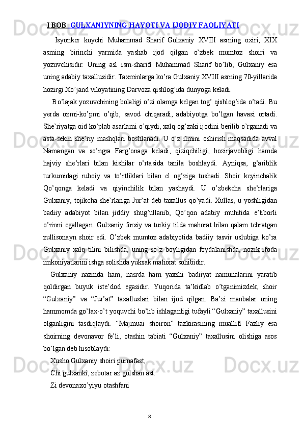    I BOB    .    GULXANIYNING HAYOTI VA IJODIY FAOLIYATI     
  Isyonkor   kuychi   Muhammad   Sharif   Gulxaniy   XVIII   asrning   oxiri,   XIX
asrning   birinchi   yarmida   yashab   ijod   qilgan   o’zbek   mumtoz   shoiri   va
yozuvchisidir.   Uning   asl   ism-sharifi   Muhammad   Sharif   bo’lib,   Gulxaniy   esa
uning adabiy taxallusidir. Taxminlarga ko’ra Gulxaniy XVIII asrning 70-yillarida
hozirgi Xo’jand viloyatining Darvoza qishlog’ida dunyoga keladi.
 Bo’lajak yozuvchining bolaligi o’zi olamga kelgan tog’ qishlog’ida o’tadi. Bu
yerda   ozmi-ko’pmi   o’qib,   savod   chiqaradi,   adabiyotga   bo’lgan   havasi   ortadi.
She’riyatga oid ko’plab asarlarni o’qiydi, xalq og’zaki ijodini berilib o’rganadi va
asta-sekin   she’riy   mashqlari   boshlanadi.   U   o’z   ilmini   oshirish   maqsadida   avval
Namangan   va   so’ngra   Farg’onaga   keladi,   qiziqchiligi,   hozirjavobligi   hamda
hajviy   she’rlari   bilan   kishilar   o’rtasida   tanila   boshlaydi.   Ayniqsa,   g’ariblik
turkumidagi   ruboiy   va   to’rtliklari   bilan   el   og’ziga   tushadi.   Shoir   keyinchalik
Qo’qonga   keladi   va   qiyinchilik   bilan   yashaydi.   U   o’zbekcha   she’rlariga
Gulxaniy, tojikcha  she’rlariga  Jur’at  deb  taxallus  qo’yadi. Xullas,  u  yoshligidan
badiiy   adabiyot   bilan   jiddiy   shug’ullanib,   Qo’qon   adabiy   muhitida   e’tiborli
o’rinni egallagan. Gulxaniy forsiy va turkiy tilda mahorat bilan qalam tebratgan
zullisonayn   shoir   edi.   O’zbek   mumtoz   adabiyotida   badiiy   tasvir   uslubiga   ko’ra
Gulxaniy   xalq   tilini   bilishda,   uning   so’z   boyligidan   foydalanishda,   nozik   ifoda
imkoniyatlarini ishga solishda yuksak mahorat sohibidir.
Gulxaniy   nazmda   ham,   nasrda   ham   yaxshi   badiiyat   namunalarini   yaratib
qoldirgan   buyuk   iste’dod   egasidir.   Yuqorida   ta’kidlab   o’tganimizdek,   shoir
“Gulxaniy”   va   “Jur’at”   taxalluslari   bilan   ijod   qilgan.   Ba’zi   manbalar   uning
hammomda go’lax-o’t yoquvchi bo’lib ishlaganligi tufayli “Gulxaniy” taxallusini
olganligini   tasdiqlaydi.   “Majmuai   shoiron”   tazkirasining   muallifi   Fazliy   esa
shoirning   devonavor   fe’li,   otashin   tabiati   “Gulxaniy”   taxallusini   olishiga   asos
bo’lgan deb hisoblaydi:
Xusho Gulxaniy shoiri purnafast,
Chi gulxanki, zebotar az gulshan ast.
Zi devonaxo’yiyu otashfani
                                                                                    8 