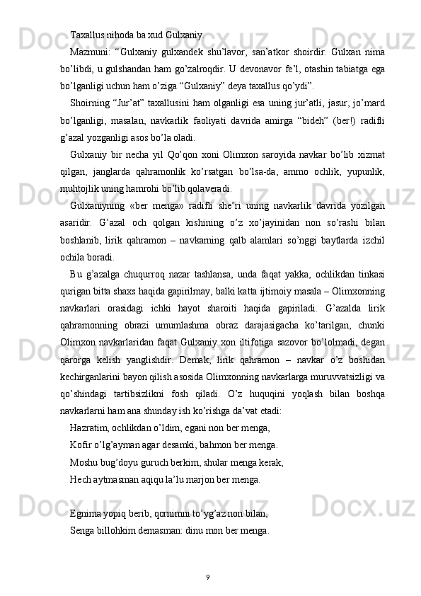 Taxallus nihoda ba xud Gulxaniy.
Mazmuni:   “Gulxaniy   gulxandek   shu’lavor,   san’atkor   shoirdir.   Gulxan   nima
bo’libdi, u gulshandan ham go’zalroqdir. U devonavor fe’l, otashin tabiatga ega
bo’lganligi uchun ham o’ziga “Gulxaniy” deya taxallus qo’ydi”.
Shoirning   “Jur’at”   taxallusini   ham   olganligi   esa   uning   jur’atli,   jasur,   jo’mard
bo’lganligi,   masalan,   navkarlik   faoliyati   davrida   amirga   “bideh”   (ber!)   radifli
g’azal yozganligi asos bo’la oladi.
Gulxaniy   bir   necha   yil   Qo’qon   xoni   Olimxon   saroyida   navkar   bo’lib   xizmat
qilgan,   janglarda   qahramonlik   ko’rsatgan   bo’lsa-da,   ammo   ochlik,   yupunlik,
muhtojlik uning hamrohi bo’lib qolaveradi.
Gulxaniyning   «ber   menga»   radifli   she’ri   uning   navkarlik   davrida   yozilgan
asaridir.   G’azal   och   qolgan   kishining   o’z   xo’jayinidan   non   so’rashi   bilan
boshlanib,   lirik   qahramon   –   navkarning   qalb   alamlari   so’nggi   baytlarda   izchil
ochila boradi.
Bu   g’azalga   chuqurroq   nazar   tashlansa,   unda   faqat   yakka,   ochlikdan   tinkasi
qurigan bitta shaxs haqida gapirilmay, balki katta ijtimoiy masala – Olimxonning
navkarlari   orasidagi   ichki   hayot   sharoiti   haqida   gapiriladi.   G’azalda   lirik
qahramonning   obrazi   umumlashma   obraz   darajasigacha   ko’tarilgan,   chunki
Olimxon   navkarlaridan   faqat   Gulxaniy   xon   iltifotiga   sazovor   bo’lolmadi,   degan
qarorga   kelish   yanglishdir.   Demak,   lirik   qahramon   –   navkar   o’z   boshidan
kechirganlarini bayon qilish asosida Olimxonning navkarlarga muruvvatsizligi va
qo’shindagi   tartibsizlikni   fosh   qiladi.   O’z   huquqini   yoqlash   bilan   boshqa
navkarlarni ham ana shunday ish ko’rishga da’vat etadi:
Hazratim, ochlikdan o’ldim, egani non ber menga,
Kofir o’lg’ayman agar desamki, bahmon ber menga.
Moshu bug’doyu guruch berkim, shular menga kerak,
Hech aytmasman aqiqu la’lu marjon ber menga.
Egnima yopiq berib, qornimni to’yg’az non bilan,
Senga billohkim demasman: dinu mon ber menga.
                                                                                    9 