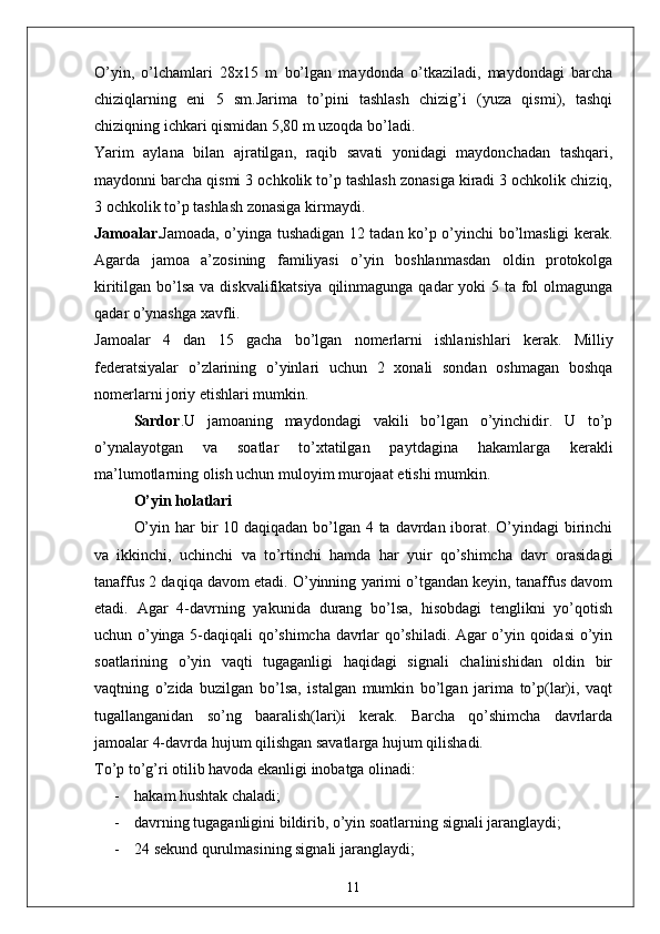 O’yin,   o’lchamlari   28x15   m   bo’lgan   maydonda   o’tkaziladi,   maydondagi   barcha
chiziqlarning   eni   5   sm.Jarima   to’pini   tashlash   chizig’i   (yuza   qismi),   tashqi
chiziqning ichkari qismidan 5,80 m uzoqda bo’ladi. 
Yarim   aylana   bilan   ajratilgan,   raqib   savati   yonidagi   maydonchadan   tashqari,
maydonni barcha qismi 3 ochkolik to’p tashlash zonasiga kiradi 3 ochkolik chiziq,
3 ochkolik to’p tashlash zonasiga kirmaydi. 
Jamoalar. Jamoada, o’yinga tushadigan 12 tadan ko’p o’yinchi bo’lmasligi kerak.
Agarda   jamoa   a’zosining   familiyasi   o’yin   boshlanmasdan   oldin   protokolga
kiritilgan bo’lsa va diskvalifikatsiya qilinmagunga qadar  yoki 5 ta fol olmagunga
qadar o’ynashga xavfli. 
Jamoalar   4   dan   15   gacha   bo’lgan   nomerlarni   ishlanishlari   kerak.   Milliy
federatsiyalar   o’zlarining   o’yinlari   uchun   2   xonali   sondan   oshmagan   boshqa
nomerlarni joriy etishlari mumkin. 
Sardor . U   jamoaning   maydondagi   vakili   bo’lgan   o’yinchidir.   U   to’p
o’ynalayotgan   va   soatlar   to’xtatilgan   paytdagina   hakamlarga   kerakli
ma’lumotlarning olish uchun muloyim murojaat etishi mumkin. 
O’yin holatlari
O’yin har bir 10 daqiqadan bo’lgan 4 ta davrdan iborat. O’yindagi birinchi
va   ikkinchi,   uchinchi   va   to’rtinchi   hamda   har   yuir   qo’shimcha   davr   orasidagi
tanaffus 2 daqiqa davom etadi. O’yinning yarimi o’tgandan keyin, tanaffus davom
etadi.   Agar   4-davrning   yakunida   durang   bo’lsa,   hisobdagi   tenglikni   yo’qotish
uchun o’yinga 5-daqiqali qo’shimcha davrlar qo’shiladi. Agar o’yin qoidasi o’yin
soatlarining   o’yin   vaqti   tugaganligi   haqidagi   signali   chalinishidan   oldin   bir
vaqtning   o’zida   buzilgan   bo’lsa,   istalgan   mumkin   bo’lgan   jarima   to’p(lar)i,   vaqt
tugallanganidan   so’ng   baaralish(lari)i   kerak.   Barcha   qo’shimcha   davrlarda
jamoalar 4-davrda hujum qilishgan savatlarga hujum qilishadi. 
To’p to’g’ri otilib havoda ekanligi inobatga olinadi: 
- hakam hushtak chaladi;
- davrning tugaganligini bildirib, o’yin soatlarning signali jaranglaydi;
- 24 sekund qurulmasining signali jaranglaydi;
11 