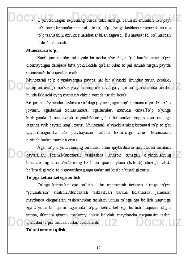 - O’yin   xohlagan   raqibining   birida   folni   amalga   oshirishi   mumkin.   Bu   payt
to’p raqib tomondan nazorat qilinib, to’p o’yinga tashlash jarayonida va o’z
to’p tashlashini uzluksiz harakatlar bilan tugatadi. Bu harakat fol bo’lmasdan
oldin boshlanadi. 
Munozarali to’p .
Raqib jamoalardan bitta yoki bir necha o’yinchi, qo’pol harakatlarsiz to’pni
ololmaydigan   darajada   bitta   yoki   ikkala   qo’llar   bilan   to’pni   ushlab   turgan   paytda
munozarali to’p qayd qilinadi.
Munozarali   to’p   o’ynalayotgan   paytda   har   bir   o’yinchi   shunday   turish   kerakki,
uning bir oyog’i markaziy aylananing o’z savatiga yaqin bo’lgan qismida turishi;
bunda ikkinchi oyoq markaziy chiziq yonida turishi kerak. 
Bir jamoa o’yinchilari aylana atrofidagi joylarni, agar raqib jamoasi o’yinchilari bu
joylarni   egallashni   xohlashmasa,   egallashlari   mumkin   emas.To’p   o’yinga
kiritilganda   2   munozarali   o’yinchilarning   bir   tomonidan   eng   yuqori   nuqtaga
etganda urib qaytarilmog’i zarur. Munozarali o’yinchilarning birontasi to’p to’g’ri
qaytarilmaguncha   o’z   pozitsiyasini   tashlab   ketmasligi   zarur.   Munozarali
o’yinchilardan mumkin emas. 
Agar   to’p   o’yinchilarning   birontasi   bilan   qaytarilmasa   munozarali   tashlash
qaytarilishi   lozim.Munozarali   tashlashda   ishtirok   etmagan   o’yinchilarning
birontasining   tana   a’zolarining   hech   bir   qismi   aylana   (tsilindr)   chizig’i   ustida
bo’lmasligi yoki to’p qaytarilmagunga qadar uni kesib o’tmasligi zarur. 
To’pga ketma-ket ega bo’lish
To’pga   ketma-ket   ega   bo’lish   –   bu   munozarali   tashlash   o’ringa   to’pni
“jonlantirish”   usulidir.Munozarali   tashlashlari   barcha   holatlarida,   jamoalar
maydonda   chegarlarini   tashqarisidan   tashlash   uchun   to’pga   ega   bo’lish   huquqiga
ega.O’yinni   bir   qismi   tugashida   to’pga   ketma-ket   ega   bo’lish   huquqini   olgan
jamoa,   ikkinchi   qismini   markaziy   chiziq   bo’ylab,   maydoncha   chegarasini   tashqi
qismidan to’pni tashlash bilan boshlanadi. 
To’pni nazorat qilish
12 