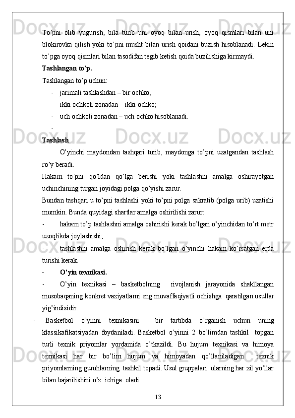 To’pni   olib   yugurish,   bila   turib   uni   oyoq   bilan   urish,   oyoq   qismlari   bilan   uni
blokirovka qilish yoki to’pni musht  bilan urish qoidani  buzish hisoblanadi. Lekin
to’pga oyoq qismlari bilan tasodifan tegib ketish qoida buzilishiga kirmaydi. 
Tashlangan to’p .
Tashlangan to’p uchun: 
- jarimali tashlashdan – bir ochko;
- ikki ochkoli zonadan – ikki ochko;
- uch ochkoli zonadan – uch ochko hisoblanadi. 
-
Tashlash
O’yinchi   maydondan   tashqari   turib,   maydonga   to’pni   uzatgandan   tashlash
ro’y beradi. 
Hakam   to’pni   qo’ldan   qo’lga   berishi   yoki   tashlashni   amalga   oshirayotgan
uchinchining turgan joyidagi polga qo’yishi zarur. 
Bundan tashqari u to’pni tashlashi yoki to’pni polga sakratib (polga urib) uzatishi
mumkin. Bunda quyidagi shartlar amalga oshirilishi zarur: 
- hakam to’p tashlashni amalga oshirishi kerak bo’lgan o’yinchidan to’rt metr
uzoqlikda joylashishi;
- tashlashni   amalga   oshirish   kerak   bo’lgan   o’yinchi   hakam   ko’rsatgan   erda
turishi kerak. 
- O’yin texnikasi.
- O’yin   texnikasi   –   basketbolning     rivojlanish   jarayonida   shakllangan
musobaqaning konkret vaziyatlarni eng muvaffaqiyatli ochishga  qaratilgan usullar
yig’indisidir.
- Basketbol   o’yinni   texnikasini     bir   tartibda   o’rganish   uchun   uning
klassikafikatsiyadan   foydaniladi.   Basketbol   o’yinni   2   bo’limdan   tashkil     topgan
turli   texnik   priyomlar   yordamida   o’tkazildi.   Bu   hujum   texnikasi   va   himoya
texnikasi   har   bir   bo’lim   hujum   va   himoyadan   qo’llaniladigan     texnik
priyomlarning guruhlarning  tashkil topadi. Usul gruppalari  ularning har xil yo’llar
bilan bajarilishini o’z  ichiga  oladi.
13 