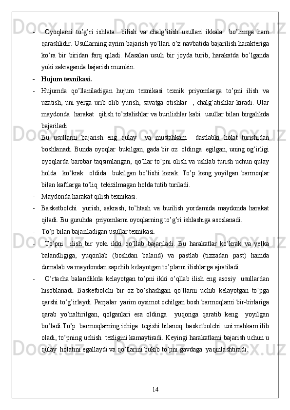 -   Oyoqlarni   to’g’ri   ishlata     bilish   va   chalg’itish   usullari   ikkala     bo’limga   ham
qarashlidir. Usullarning ayrim bajarish yo’llari o’z navbatida bajarilish harakteriga
ko’ra   bir   biridan   farq   qiladi.   Masalan   usuli   bir   joyda   turib,   harakatda   bo’lganda
yoki sakraganda bajarish mumkin.
- Hujum texnikasi.
- Hujumda   qo’llaniladigan   hujum   texnikasi   texnik   priyomlarga   to’pni   ilish   va
uzatish,   uni   yerga   urib   olib   yurish,   savatga   otishlar     ,   chalg’atishlar   kiradi.   Ular
maydonda   harakat   qilish to’xtalishlar va burilishlar kabi   usullar bilan birgalikda
bajariladi. 
- Bu   usullarni   bajarish   eng   qulay     va   mustahkam     dastlabki   holat   turishidan
boshlanadi. Bunda oyoqlar  bukilgan, gada bir oz  oldinga  egilgan, uning og’irligi
oyoqlarda barobar taqsimlangan, qo’llar to’pni olish va ushlab turish uchun qulay
holda     ko’krak     oldida     bukilgan   bo’lishi   kerak.   To’p   keng   yoyilgan   barmoqlar
bilan kaftlarga to’liq  tekizilmagan holda tutib turiladi.
- Maydonda harakat qilish texnikasi.
- Basketbolchi     yurish,   sakrash,   to’htash   va   burilish   yordamida   maydonda   harakat
qiladi. Bu guruhda  priyomlarni oyoqlarning to’g’ri ishlashiga asoslanadi.
- To’p bilan bajariladigan usullar texnikasi.
- To’pni     ilish   bir   yoki   ikki   qo’llab   bajariladi.   Bu   harakatlar   ko’krak   va   yelka
balandligiga,   yuqorilab   (boshdan   baland)   va   pastlab   (tizzadan   past)   hamda
dumalab va maydondan sapchib kelayotgan to’plarni ilishlarga ajratiladi.
- O’rtacha   balandlikda   kelayotgan   to’pni   ikki   o’qllab   ilish   eng   asosiy     usullardan
hisoblanadi.   Basketbolchi   bir   oz   bo’shashgan   qo’llarni   uchib   kelayotgan   to’pga
qarshi to’g’irlaydi. Panjalar  yarim oysimot ochilgan bosh barmoqlarni bir-birlariga
qarab   yo’naltirilgan,   qolganlari   esa   oldinga     yuqoriga   qaratib   keng     yoyilgan
bo’ladi.To’p  barmoqlarning ichiga  tegishi bilanoq  basketbolchi  uni mahkam ilib
oladi, to’pning uchish  tezligini kamaytiradi. Keyingi harakatlarni bajarish uchun u
qulay  holatini egallaydi va qo’llarini bukib to’pni gavdaga  yaqinlashtiradi.
14