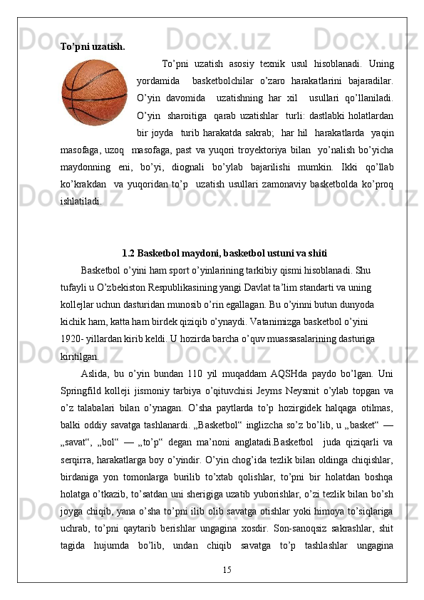 To’pni uzatish.
To’pni   uzatish   asosiy   texnik   usul   hisoblanadi.   Uning
yordamida     basketbolchilar   o’zaro   harakatlarini   bajaradilar.
O’yin   davomida     uzatishning   har   xil     usullari   qo’llaniladi.
O’yin     sharoitiga     qarab   uzatishlar     turli:   dastlabki   holatlardan
bir  joyda    turib  harakatda  sakrab;    har  hil     harakatlarda    yaqin
masofaga,   uzoq     masofaga,   past   va   yuqori   troyektoriya   bilan     yo’nalish   bo’yicha
maydonning   eni,   bo’yi,   diognali   bo’ylab   bajarilishi   mumkin.   Ikki   qo’llab
ko’krakdan     va   yuqoridan   to’p     uzatish   usullari   zamonaviy   basketbolda   ko’proq
ishlatiladi.
1.2 Basketbol maydoni, basketbol ustuni va shiti
Basketbol o’yini ham sport o’yinlarining tarkibiy qismi hisoblanadi. Shu 
tufayli u O’zbekiston Respublikasining yangi Davlat ta’lim standarti va uning 
kollejlar uchun dasturidan munosib o’rin egallagan. Bu o’yinni butun dunyoda 
kichik ham, katta ham birdek qiziqib o’ynaydi. Vatanimizga basketbol o’yini 
1920- yillardan kirib keldi. U hozirda barcha o’quv muassasalarining dasturiga 
kiritilgan.
Aslida,   bu   o’yin   bundan   110   yil   muqaddam   AQSHda   paydo   bo’lgan.   Uni
Springfild   kolleji   jismoniy   tarbiya   o’qituvchisi   Jeyms   Neysmit   o’ylab   topgan   va
o’z   talabalari   bilan   o’ynagan.   O’sha   paytlarda   to’p   hozirgidek   halqaga   otilmas,
balki   oddiy   savatga   tashlanardi.   „Basketbol“   inglizcha   so’z   bo’lib,   u   „basket“   —
„savat“,   „bol“   —   „to’p“   degan   ma’noni   anglatadi.Basketbol     juda   qiziqarli   va
serqirra, harakatlarga boy o’yindir. O’yin chog’ida tezlik bilan oldinga chiqishlar,
birdaniga   yon   tomonlarga   burilib   to’xtab   qolishlar,   to’pni   bir   holatdan   boshqa
holatga o’tkazib, to’satdan uni sherigiga uzatib yuborishlar, o’zi tezlik bilan bo’sh
joyga chiqib, yana o’sha to’pni ilib olib savatga otishlar yoki himoya to’siqlariga
uchrab,   to’pni   qaytarib   berishlar   ungagina   xosdir.   Son-sanoqsiz   sakrashlar,   shit
tagida   hujumda   bo’lib,   undan   chiqib   savatga   to’p   tashlashlar   ungagina
15