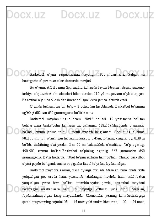 Basketbol   o’yini   respublikamiz   hayotiga   1920-yildan   kirib   kelgan   va
hozirgacha o’quv muassalari dasturida mavjud. 
Bu o’yinni AQSH ning Sppringfild kollejida Jeyms Neysmit degan jismoniy
tarbiya o’qituvchisi o’z talabalari bilan bundan 110 yil muqaddam o’ylab topgan.
Basketbol o’yinida 5 kishidan iborat bo’lgan ikkita jamoa ishtirok etadi.
O’yinda  tushgan  har  bir  to’p –  2 ochkodan  hisoblanadi.  Basketbol   to’pining
og’irligi 600 dan 650 grammgacha bo’lishi zarur.
Basketbol   maydonining   o’lchami   28x15   bo’ladi.   12   yoshgacha   bo’lgan
bolalar   mini   basketbolni   kattlarga   mo’ljallangan   (28x15).Maydonda   o’ynasalar
bo’ladi,   ammo   jarima   to’pi   4   metrli   masofa   belgilanadi.   Shchitning   o’lchovi
90x120 sm, to’r o’rnatilgan halqaning kataligi 0,45m, to’rning kenglik joyi 0,30 m
bo’lib,   shchitning   o’zi   yerdan   2   m   60   sm   balandlikda   o’rnatiladi.   To’p   og’irligi
450-500   gramm   bo’ladi.Basketbol   to’pining   og’irligi   567   grammdan   650
grammgacha. Ba’zi hollarda, futbol to’pini ishlatsa ham bo’ladi. Chunki basketbol
o’yini paydo bo’lganda ancha vaqtgacha futbol to’pidan foydalanilgan.
Basketbol maydoni, asosan, tekis joylarga quriladi. Masalan, bino ichida taxta
yotqizilgan   pol   ustida   ham,   yaxshilab   tekislangan   hovlida   ham,   asfalt-beton
yotqizilgan   yerda   ham   bo’lishi   mumkin.Aytish   joizki,   basketbol   maydoni
bo’lmagan   maskanlarda   ham   uni   vujudga   keltirish   juda   oson.   Masalan,
foydalanilmayotgan   keng   maydonlarda.   Chunonchi,   yerning   katta-kichikligiga
qarab, maydonning hajmini 28 — 15 metr yoki undan kichikroq — 22 — 24 metr,
18 