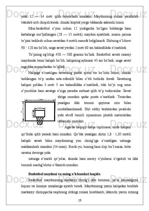 05,1
 m1 ,80m
0 ,59 m	
0,45myoki   12   —   14   metr   qilib   tayyorlash   mumkin.   Maydonning   yuzini   yaxshilab
tekislab urib chiqish kerak, chunki koptok yerga tekkanda sakrashi lozim.
Mini-basketbol   o’yini   uchun   12   yoshgacha   bo’lgan   bolalarga   ham
kattalarga   mo’ljallangan   (28   —   15   metrli)   maydon   ajratiladi,   ammo   jarima
to’pini tashlash uchun savatdan 4 metrli masofa belgilanadi. Shitning o’lchovi
90  ·  120 sm bo’lib, unga savat yerdan 2 metr 60 sm balandlikda o’rnatiladi.
To’pning   og’irligi   450   —   500   gramm   bo’ladi.   Basketbol   savati   rasmiy
maydonda temir halqali bo’lib, halqaning aylanasi 45 sm bo’ladi, unga savat
ingichka arqonchadan to’qiladi.
Halqaga   o’rnatilgan   savatning   pastki   qismi   tor   bo’lishi   lozim,   chunki
tashlangan   to’p   undan   asta-sekinlik   bilan   o’tib   tushishi   kerak.   Savatning
halqasi   poldan   3   metr   5   sm   balandlikka   o’rnatiladi,   toki   bo’yi   eng   uzun
o’yinchilar   ham   savatga   o’ziga   yarasha   mehnat   qilib   to’p   tushirsinlar.   Savat
shitga   mumkin   qadar   puxta   o’rnatiladi.   Temirdan
yasalgan   ikki   tomoni   qayirma   mix   bilan
mustahkamlanadi.   Shit   oddiy   taxtalardan   yasalishi
yoki   atrofi   temirli   oynasimon   plastik   materialdan
ishlanishi mumkin.
Agarda  haqiqiy  halqa  topilmasa,   unda  halqani
qo’lbola  qilib  yasash  ham   mumkin.  Qo’lda  yasalgan   shitni  1,8   ·   1,05  metrli
halqali   savati   bilan   maydonning   yon   chizig’iga   o’rnatilgan   ustunga
mahkamlash mumkin (54-rasm). Bordi-yu, buning ham iloji bo’l-masa, bitta
savatni devorga yoki
ustunga   o’rnatib   qo’yilsa,   shunda   ham   asosiy   o’yinlarni   o’rgatish   va   ikki
tomonli mashg’ulotni o’tkazish mumkin.
Basketbol maydoni va uning o’lchamlari haqida
Basketbol   maydonining   markaziy   chizig’i   ikki   tomonni,   ya’ni   jamoangizni
hujum   va   himoya   zonalariga   ajratib   turadi.   Maydonning   yarim   halqadan   boshlab
markaziy chiziqqacha raqibning oldingi zonasi  hisoblanib, ikkinchi yarmi  sizning
19