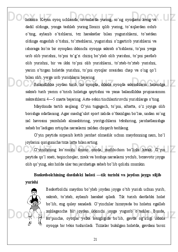 hokazo.   Keyin   oyoq   uchlarida,   tovonlarda   yuring,   so’ng   oyoqlarni   keng   va
dadil   oldinga,   yonga   tashlab   yuring.Ilonizi   qilib   yuring,   to’siqlardan   oshib
o’ting,   aylanib   o’tishlarni,   tez   harakatlar   bilan   yugurishlarni,   to’satdan
oldinga engashib o’tishni, to’xtashlarni, yugurishni o’zgartirib yurishlarni va
ishoraga   ko’ra   bir   oyoqdan   ikkinchi   oyoqqa   sakrab   o’tishlarni,   to’pni   yerga
urib   olib   yurishni,   to’pni   to’g’ri   chiziq   bo’ylab   olib   yurishni,   to’pni   pastlab
olib   yurishni,   bir   va   ikki   to’pni   olib   yurishlarni,   to’xtab-to’xtab   yurishni,
yarim   o’tirgan   holatda   yurishni,   to’pni   oyoqlar   orasidan   chap   va   o’ng   qo’l
bilan olib, yerga urib yurishlarni bajaring.
Balandlikka   joydan   turib,   bir   oyoqda,   ikkala   oyoqda   sakrashlarni,   balandga
sakrab   turib   yarim   o’tirish   holatiga   qaytishni   va   yana   balandlikka   prujinasimon
sakrashlarni 4—5 marta bajaring. Asta-sekin tinchlantiruvchi yurishlarga o’ting.
Maydonda   tartib   saqlang.   O’yin   tugagach,   to’pni,   albatta,   o’z   joyiga   olib
borishga odatlaning. Agar mashg’ulot sport zalida o’tkazilgan bo’lsa, undan so’ng
zal   havosini   yaxshilab   almashtiring,   yoritgichlarni   tekshiring,   jarohatlanishga
sabab bo’ladigan ortiqcha narsalarni zaldan chiqarib tashlang.
O’yin   paytida   sirpanib   ketib   jarohat   olmaslik   uchun   maydonning   nam,   ho’l
joylarini qurigunicha toza latta bilan arting.
O’yinchining   ko’rinishi   doimo   ozoda,   xushbichim   bo’lishi   kerak.   O’yin
paytida qo’l soati, taqinchoqlar, zirak va boshqa narsalarni yechib, bexavotir joyga
olib qo’ying, aks holda ular tan jarohatiga sabab bo’lib qolishi mumkin.
Basketbolchining   dastlabki   holati   —tik   turishi   va   joydan   joyga   siljib
yurishi
Basketbolchi  maydon bo’ylab joydan joyga o’tib yurish uchun yurib,
sakrab,   to’xtab,   aylanib   harakat   qiladi.   Tik   turish   dastlabki   holat
bo’lib,   eng   qulay   sanaladi.   O’yinchilar   himoyada   bu   holatni   egallab
xohlagancha   bir   joydan   ikkinchi   joyga   yugurib   o’tadilar.   Bunda,
ko’pincha,   oyoqlar   yelka   kengligida   bo’lib,   gavda   og’irligi   ikkala
oyoqqa   bir   tekis   tushiriladi.   Tizzalar   bukilgan   holatda,   gavdani   biroz
21