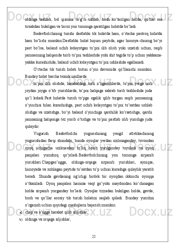 oldinga   tashlab,   bel   qismini   to’g’ri   ushlab,   bosh   ko’tarilgan   holda,   qo’llar   esa
tirsakdan bukilgan va biroz yon tomonga qaratilgan holatda bo’ladi .
Basketbolchining   turishi   dastlabki   tik   holatda   ham,   o’rtacha   pastroq   holatda
ham   bo’lishi   mumkin.Dastlabki   holat   hujum   paytida,   agar   himoya-chining   bo’yi
past   bo’lsa,   baland   uchib   kelayotgan   to’pni   ilib   olish   yoki   uzatish   uchun,   raqib
jamoasining halqasida turib to’pni tashlashda yoki shit tagida to’p uchun yakkama-
yakka kurashishda, baland uchib kelayotgan to’pni ushlashda egallanadi.
O’rtacha   tik   turish   holati   butun   o’yin   davomida   qo’llanishi   mumkin.
Bunday holat barcha texnik usullarda: 
to’pni   ilib   olishda,   harakatdagi   turli   o’zgarishlarda,   to’pni   yerga   urib
joydan   joyga   o’tib   yurishlarda,   to’pni   halqaga   sakrab   turib   tashlashda   juda
qo’l   keladi.Past   holatda   turish   to’pga   egalik   qilib   turgan   raqib   jamoaning
o’yinchisi   bilan   kurashishga,   past   uchib   kelayotgan   to’pni   to’satdan   ushlab
olishga   va   uzatishga,   bo’yi   baland   o’yinchiga   qarshilik   ko’rsatishga,   qarshi
jamoaning  halqasiga   tez  yorib  o’tishga   va  to’pni  pastlab   olib  yurishga   juda
qulaydir.
Yugurish.   Basketbolchi   yugurishining   yengil   atletikachining
yugurishidan   farqi   shundaki,   bunda   oyoqlar   yerdan  uzilmaganday,   tovondan
oyoq   uchigacha   uzilmasdan   to’liq   bosib   yurilganday   tuyuladi   va   oyoq
panjalari   yumshoq   qo’yiladi.Basketbolchining   yon   tomonga   sirpanib
yurishlari . Chapgao’ngga,   oldinga-orqaga   sirpanib   yurishlari,   ayniqsa,
himoyada va xohlagan paytida to’satdan to’p uchun kurashga qulaylik yaratib
beradi.   Shunda   gavdaning   og’irligi   birdek   bir   oyoqdan   ikkinchi   oyoqqa
o’tkaziladi.   Oyoq   panjalari   hamma   vaqt   go’yoki   maydondan   ko’chmagan
holda   sirpanib   yurganday   bo’ladi.   Oyoqlar   tizzadan   bukilgan   holda,   gavda,
bosh   va   qo’llar   asosiy   tik   turish   holatini   saqlab   qoladi.   Bunday   yurishni
o’rganish uchun quyidagi mashqlarni bajarish mumkin:
a) chap va o’ngga harakat qilib siljishlar;
b) oldinga va orqaga siljishlar;
22 