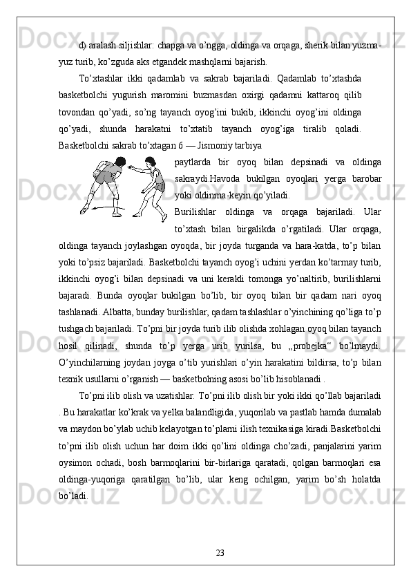 d) aralash siljishlar: chapga va o’ngga, oldinga va orqaga, sherik bilan yuzma-
yuz turib, ko’zguda aks etgandek mashqlarni bajarish.
To ’ xtashlar   ikki   qadamlab   va   sakrab   bajariladi .   Qadamlab   to ’ xtashda
basketbolchi   yugurish   maromini   buzmasdan   oxirgi   qadamni   kattaroq   qilib
tovondan   qo ’ yadi ,   so ’ ng   tayanch   oyog ’ ini   bukib ,   ikkinchi   oyog ’ ini   oldinga
qo ’ yadi ,   shunda   harakatni   to ’ xtatib   tayanch   oyog ’ iga   tiralib   qoladi .
Basketbolchi   sakrab   to ’ xtagan  6 —  Jismoniy   tarbiya
paytlarda   bir   oyoq   bilan   depsinadi   va   oldinga
sakraydi . Havoda   bukilgan   oyoqlari   yerga   barobar
yoki   oldinma - keyin   qo ’ yiladi .
Burilishlar   oldinga   va   orqaga   bajariladi.   Ular
to’xtash   bilan   birgalikda   o’rgatiladi.   Ular   orqaga,
oldinga   tayanch   joylashgan   oyoqda,   bir   joyda   turganda   va   hara-katda,   to’p   bilan
yoki to’psiz bajariladi. Basketbolchi tayanch oyog’i uchini yerdan ko’tarmay turib,
ikkinchi   oyog’i   bilan   depsinadi   va   uni   kerakli   tomonga   yo’naltirib,   burilishlarni
bajaradi.   Bunda   oyoqlar   bukilgan   bo’lib,   bir   oyoq   bilan   bir   qadam   nari   oyoq
tashlanadi. Albatta, bunday burilishlar, qadam tashlashlar o’yinchining qo’liga to’p
tushgach bajariladi. To’pni bir joyda turib ilib olishda xohlagan oyoq bilan tayanch
hosil   qilinadi,   shunda   to’p   yerga   urib   yurilsa,   bu   „probejka“   bo’lmaydi.
O’yinchilarning   joydan   joyga   o’tib   yurishlari   o’yin   harakatini   bildirsa,   to’p   bilan
texnik usullarni o’rganish — basketbolning asosi bo’lib hisoblanadi .
To’pni ilib olish va uzatishlar .  To’pni ilib olish bir yoki ikki qo’llab bajariladi
. Bu harakatlar ko’krak va yelka balandligida, yuqorilab va pastlab hamda dumalab
va maydon bo’ylab uchib kelayotgan to’plarni ilish texnikasiga kiradi.Basketbolchi
to’pni   ilib   olish   uchun   har   doim   ikki   qo’lini   oldinga   cho’zadi,   panjalarini   yarim
oysimon   ochadi,   bosh   barmoqlarini   bir-birlariga   qaratadi,   qolgan   barmoqlari   esa
oldinga-yuqoriga   qaratilgan   bo’lib,   ular   keng   ochilgan,   yarim   bo’sh   holatda
bo’ladi.
23