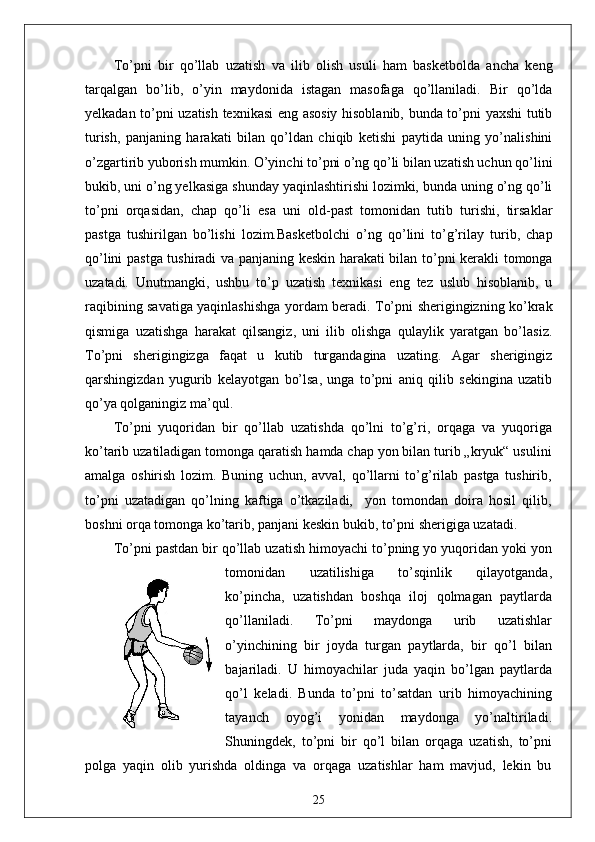 To’pni   bir   qo’llab   uzatish   va   ilib   olish   usuli   ham   basketbolda   ancha   keng
tarqalgan   bo’lib,   o’yin   maydonida   istagan   masofaga   qo’llaniladi.   Bir   qo’lda
yelkadan to’pni uzatish texnikasi eng asosiy hisoblanib, bunda to’pni yaxshi tutib
turish,   panjaning   harakati   bilan   qo’ldan   chiqib   ketishi   paytida   uning   yo’nalishini
o’zgartirib yuborish mumkin. O’yinchi to’pni o’ng qo’li bilan uzatish uchun qo’lini
bukib, uni o’ng yelkasiga shunday yaqinlashtirishi lozimki, bunda uning o’ng qo’li
to’pni   orqasidan,   chap   qo’li   esa   uni   old-past   tomonidan   tutib   turishi,   tirsaklar
pastga   tushirilgan   bo’lishi   lozim.Basketbolchi   o’ng   qo’lini   to’g’rilay   turib,   chap
qo’lini pastga tushiradi va panjaning keskin harakati bilan to’pni kerakli tomonga
uzatadi.   Unutmangki,   ushbu   to’p   uzatish   texnikasi   eng   tez   uslub   hisoblanib,   u
raqibining savatiga yaqinlashishga yordam beradi. To’pni sherigingizning ko’krak
qismiga   uzatishga   harakat   qilsangiz,   uni   ilib   olishga   qulaylik   yaratgan   bo’lasiz.
To’pni   sherigingizga   faqat   u   kutib   turgandagina   uzating.   Agar   sherigingiz
qarshingizdan   yugurib   kelayotgan   bo’lsa,   unga   to’pni   aniq   qilib   sekingina   uzatib
qo’ya qolganingiz ma’qul.
To’pni   yuqoridan   bir   qo’llab   uzatishda   qo’lni   to’g’ri,   orqaga   va   yuqoriga
ko’tarib uzatiladigan tomonga qaratish hamda chap yon bilan turib „kryuk“ usulini
amalga   oshirish   lozim.   Buning   uchun,   avval,   qo’llarni   to’g’rilab   pastga   tushirib,
to’pni   uzatadigan   qo’lning   kaftiga   o’tkaziladi,     yon   tomondan   doira   hosil   qilib,
boshni orqa tomonga ko’tarib, panjani keskin bukib, to’pni sherigiga uzatadi.
To’pni pastdan bir qo’llab uzatish himoyachi to’pning yo yuqoridan yoki yon
tomonidan   uzatilishiga   to’sqinlik   qilayotganda,
ko’pincha,   uzatishdan   boshqa   iloj   qolmagan   paytlarda
qo’llaniladi.   To’pni   maydonga   urib   uzatishlar
o’yinchining   bir   joyda   turgan   paytlarda,   bir   qo’l   bilan
bajariladi.   U   himoyachilar   juda   yaqin   bo’lgan   paytlarda
qo’l   keladi.   Bunda   to’pni   to’satdan   urib   himoyachining
tayanch   oyog’i   yonidan   maydonga   yo’naltiriladi.
Shuningdek,   to’pni   bir   qo’l   bilan   orqaga   uzatish,   to’pni
polga   yaqin   olib   yurishda   oldinga   va   orqaga   uzatishlar   ham   mavjud,   lekin   bu
25