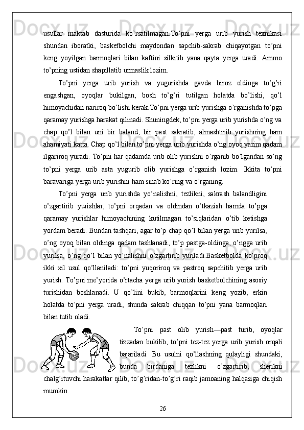 usullar   maktab   dasturida   ko’rsatilmagan.To’pni   yerga   urib   yurish   texnikasi
shundan   iboratki,   basketbolchi   maydondan   sapchib-sakrab   chiqayotgan   to’pni
keng   yoyilgan   barmoqlari   bilan   kaftini   silkitib   yana   qayta   yerga   uradi.   Ammo
to’pning ustidan shapillatib urmaslik lozim.
To’pni   yerga   urib   yurish   va   yugurishda   gavda   biroz   oldinga   to’g’ri
engashgan,   oyoqlar   bukilgan,   bosh   to’g’ri   tutilgan   holatda   bo’lishi,   qo’l
himoyachidan nariroq bo’lishi kerak.To’pni yerga urib yurishga o’rganishda to’pga
qaramay yurishga harakat qilinadi. Shuningdek, to’pni yerga urib yurishda o’ng va
chap   qo’l   bilan   uni   bir   baland,   bir   past   sakratib,   almashtirib   yurishning   ham
ahamiyati katta. Chap qo’l bilan to’pni yerga urib yurishda o’ng oyoq yarim qadam
ilgariroq yuradi. To’pni har qadamda urib olib yurishni o’rganib bo’lgandan so’ng
to’pni   yerga   urib   asta   yugurib   olib   yurishga   o’rganish   lozim.   Ikkita   to’pni
baravariga yerga urib yurishni ham sinab ko’ring va o’rganing.
To’pni   yerga   urib   yurishda   yo’nalishni,   tezlikni,   sakrash   balandligini
o’zgartirib   yurishlar,   to’pni   orqadan   va   oldindan   o’tkazish   hamda   to’pga
qaramay   yurishlar   himoyachining   kutilmagan   to’siqlaridan   o’tib   ketishga
yordam beradi. Bundan tashqari, agar to’p chap qo’l bilan yerga urib yurilsa,
o’ng   oyoq   bilan   oldinga   qadam   tashlanadi,   to’p   pastga-oldinga,   o’ngga   urib
yurilsa,   o’ng   qo’l   bilan   yo’nalishni   o’zgartirib   yuriladi.Basketbolda   ko’proq
ikki   xil   usul   qo’llaniladi:   to’pni   yuqoriroq   va   pastroq   sapchitib   yerga   urib
yurish. To’pni  me’yorida o’rtacha yerga urib yurish basketbolchining asosiy
turishidan   boshlanadi.   U   qo’lini   bukib,   barmoqlarini   keng   yozib,   erkin
holatda   to’pni   yerga   uradi,   shunda   sakrab   chiqqan   to’pni   yana   barmoqlari
bilan tutib oladi.
To’pni   past   olib   yurish—past   turib,   oyoqlar
tizzadan   bukilib,   to’pni   tez-tez   yerga   urib   yurish   orqali
bajariladi.   Bu   usulni   qo’llashning   qulayligi   shundaki,
bunda   birdaniga   tezlikni   o’zgartirib,   sherikni
chalg’ituvchi harakatlar qilib, to’g’ridan-to’g’ri raqib jamoaning halqasiga chiqish
mumkin.
26 