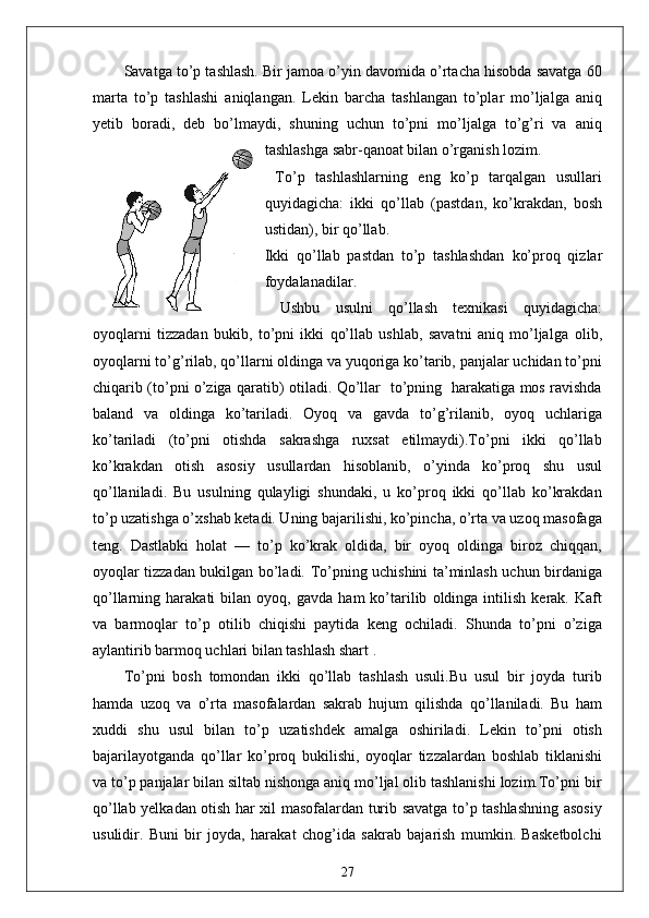 Savatga to’p tashlash. Bir jamoa o’yin davomida o’rtacha hisobda savatga 60
marta   to’p   tashlashi   aniqlangan.   Lekin   barcha   tashlangan   to’plar   mo’ljalga   aniq
yetib   boradi,   deb   bo’lmaydi,   shuning   uchun   to’pni   mo’ljalga   to’g’ri   va   aniq
tashlashga sabr-qanoat bilan o’rganish lozim.
  To’p   tashlashlarning   eng   ko’p   tarqalgan   usullari
quyidagicha:   ikki   qo’llab   (pastdan,   ko’krakdan,   bosh
ustidan), bir qo’llab.
Ikki   qo’llab   pastdan   to’p   tashlashdan   ko’proq   qizlar
foydalanadilar.
  Ushbu   usulni   qo’llash   texnikasi   quyidagicha:
oyoqlarni   tizzadan   bukib,   to’pni   ikki   qo’llab   ushlab,   savatni   aniq   mo’ljalga   olib,
oyoqlarni to’g’rilab, qo’llarni oldinga va yuqoriga ko’tarib, panjalar uchidan to’pni
chiqarib (to’pni o’ziga qaratib) otiladi. Qo’llar   to’pning   harakatiga mos ravishda
baland   va   oldinga   ko’tariladi.   Oyoq   va   gavda   to’g’rilanib,   oyoq   uchlariga
ko’tariladi   (to’pni   otishda   sakrashga   ruxsat   etilmaydi).To’pni   ikki   qo’llab
ko’krakdan   otish   asosiy   usullardan   hisoblanib,   o’yinda   ko’proq   shu   usul
qo’llaniladi.   Bu   usulning   qulayligi   shundaki,   u   ko’proq   ikki   qo’llab   ko’krakdan
to’p uzatishga o’xshab ketadi. Uning bajarilishi, ko’pincha, o’rta va uzoq masofaga
teng.   Dastlabki   holat   —   to’p   ko’krak   oldida,   bir   oyoq   oldinga   biroz   chiqqan,
oyoqlar tizzadan bukilgan bo’ladi. To’pning uchishini ta’minlash uchun birdaniga
qo’llarning  harakati   bilan  oyoq,   gavda   ham   ko’tarilib   oldinga  intilish   kerak.  Kaft
va   barmoqlar   to’p   otilib   chiqishi   paytida   keng   ochiladi.   Shunda   to’pni   o’ziga
aylantirib barmoq uchlari bilan tashlash shart .
To’pni   bosh   tomondan   ikki   qo’llab   tashlash   usuli.Bu   usul   bir   joyda   turib
hamda   uzoq   va   o’rta   masofalardan   sakrab   hujum   qilishda   qo’llaniladi.   Bu   ham
xuddi   shu   usul   bilan   to’p   uzatishdek   amalga   oshiriladi.   Lekin   to’pni   otish
bajarilayotganda   qo’llar   ko’proq   bukilishi,   oyoqlar   tizzalardan   boshlab   tiklanishi
va to’p panjalar bilan siltab nishonga aniq mo’ljal olib tashlanishi lozim.To’pni bir
qo’llab yelkadan otish har xil masofalardan turib savatga to’p tashlashning asosiy
usulidir.   Buni   bir   joyda,   harakat   chog’ida   sakrab   bajarish   mumkin.   Basketbolchi
27