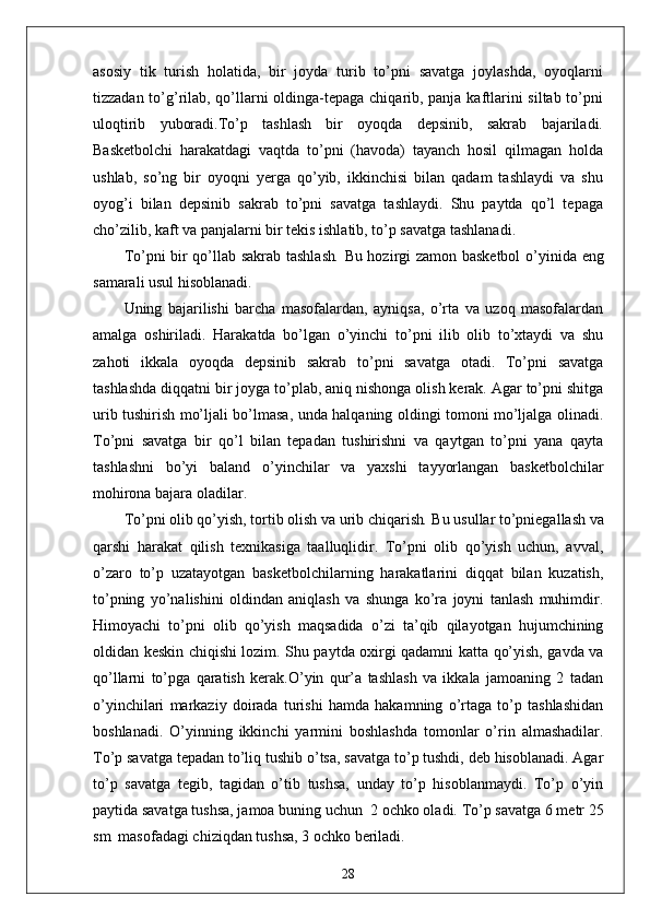 asosiy   tik   turish   holatida,   bir   joyda   turib   to’pni   savatga   joylashda,   oyoqlarni
tizzadan to’g’rilab, qo’llarni oldinga-tepaga chiqarib, panja kaftlarini siltab to’pni
uloqtirib   yuboradi.To’p   tashlash   bir   oyoqda   depsinib,   sakrab   bajariladi.
Basketbolchi   harakatdagi   vaqtda   to’pni   (havoda)   tayanch   hosil   qilmagan   holda
ushlab,   so’ng   bir   oyoqni   yerga   qo’yib,   ikkinchisi   bilan   qadam   tashlaydi   va   shu
oyog’i   bilan   depsinib   sakrab   to’pni   savatga   tashlaydi.   Shu   paytda   qo’l   tepaga
cho’zilib, kaft va panjalarni bir tekis ishlatib, to’p savatga tashlanadi.
To’pni bir qo’llab sakrab tashlash .   Bu hozirgi zamon basketbol   o’yinida eng
samarali usul hisoblanadi. 
Uning   bajarilishi   barcha   masofalardan,   ayniqsa,   o’rta   va   uzoq   masofalardan
amalga   oshiriladi.   Harakatda   bo’lgan   o’yinchi   to’pni   ilib   olib   to’xtaydi   va   shu
zahoti   ikkala   oyoqda   depsinib   sakrab   to’pni   savatga   otadi.   To’pni   savatga
tashlashda diqqatni bir joyga to’plab, aniq nishonga olish kerak. Agar to’pni shitga
urib tushirish mo’ljali bo’lmasa, unda halqaning oldingi tomoni mo’ljalga olinadi.
To’pni   savatga   bir   qo’l   bilan   tepadan   tushirishni   va   qaytgan   to’pni   yana   qayta
tashlashni   bo’yi   baland   o’yinchilar   va   yaxshi   tayyorlangan   basketbolchilar
mohirona bajara oladilar.
To’pni olib qo’yish, tortib olish va urib chiqarish .  Bu usullar to’pniegallash va
qarshi   harakat   qilish   texnikasiga   taalluqlidir.   To’pni   olib   qo’yish   uchun,   avval,
o’zaro   to’p   uzatayotgan   basketbolchilarning   harakatlarini   diqqat   bilan   kuzatish,
to’pning   yo’nalishini   oldindan   aniqlash   va   shunga   ko’ra   joyni   tanlash   muhimdir.
Himoyachi   to’pni   olib   qo’yish   maqsadida   o’zi   ta’qib   qilayotgan   hujumchining
oldidan keskin chiqishi lozim. Shu paytda oxirgi qadamni katta qo’yish, gavda va
qo’llarni   to’pga   qaratish   kerak.O’yin   qur’a   tashlash   va   ikkala   jamoaning   2   tadan
o’yinchilari   markaziy   doirada   turishi   hamda   hakamning   o’rtaga   to’p   tashlashidan
boshlanadi.   O’yinning   ikkinchi   yarmini   boshlashda   tomonlar   o’rin   almashadilar.
To’p savatga tepadan to’liq tushib o’tsa, savatga to’p tushdi, deb hisoblanadi. Agar
to’p   savatga   tegib,   tagidan   o’tib   tushsa,   unday   to’p   hisoblanmaydi.   To’p   o’yin
paytida savatga tushsa, jamoa buning uchun  2 ochko oladi. To’p savatga 6 metr 25
sm  masofadagi chiziqdan tushsa, 3 ochko beriladi. 
28 