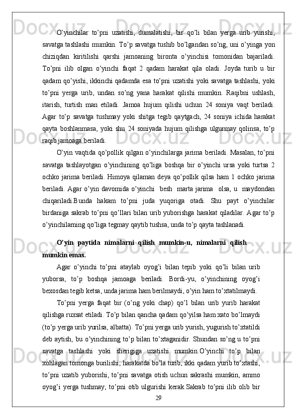 O’yinchilar   to’pni   uzatishi,   dumalatishi,   bir   qo’li   bilan   yerga   urib   yurishi,
savatga tashlashi mumkin. To’p savatga tushib bo’lgandan so’ng, uni o’yinga yon
chiziqdan   kiritilishi   qarshi   jamoaning   bironta   o’yinchisi   tomonidan   bajariladi.
To’pni   ilib   olgan   o’yinchi   faqat   2   qadam   harakat   qila   oladi.   Joyda   turib   u   bir
qadam qo’yishi, ikkinchi qadamda esa to’pni uzatishi yoki savatga tashlashi, yoki
to’pni   yerga   urib,   undan   so’ng   yana   harakat   qilishi   mumkin.   Raqibni   ushlash,
itarish,   turtish   man   etiladi.   Jamoa   hujum   qilishi   uchun   24   soniya   vaqt   beriladi.
Agar   to’p   savatga   tushmay   yoki   shitga   tegib   qaytgach,   24   soniya   ichida   harakat
qayta   boshlanmasa,   yoki   shu   24   soniyada   hujum   qilishga   ulgurmay   qolinsa,   to’p
raqib jamoaga beriladi.
O’yin vaqtida qo’pollik qilgan o’yinchilarga jarima beriladi. Masalan, to’pni
savatga   tashlayotgan   o’yinchining   qo’liga   boshqa   bir   o’yinchi   ursa   yoki   turtsa   2
ochko  jarima   beriladi.   Himoya  qilaman   deya   qo’pollik   qilsa   ham   1   ochko  jarima
beriladi.  Agar  o’yin  davomida  o’yinchi     besh    marta  jarima     olsa,  u    maydondan
chiqariladi.Bunda   hakam   to’pni   juda   yuqoriga   otadi.   Shu   payt   o’yinchilar
birdaniga sakrab to’pni  qo’llari bilan urib yuborishga  harakat  qiladilar. Agar  to’p
o’yinchilarning qo’liga tegmay qaytib tushsa, unda to’p qayta tashlanadi.
O’yin   paytida   nimalarni   qilish   mumkin-u,   nimalarni   qilish
mumkin emas.
Agar   o’yinchi   to’pni   ataylab   oyog’i   bilan   tepib   yoki   qo’li   bilan   urib
yuborsa,   to’p   boshqa   jamoaga   beriladi.   Bordi-yu,   o’yinchining   oyog’i
bexosdan tegib ketsa, unda jarima ham berilmaydi, o’yin ham to’xtatilmaydi.
To’pni   yerga   faqat   bir   (o’ng   yoki   chap)   qo’l   bilan   urib   yurib   harakat
qilishga ruxsat etiladi. To’p bilan qancha qadam qo’yilsa ham xato bo’lmaydi
(to’p yerga urib yurilsa, albatta). To’pni yerga urib yurish, yugurish to’xtatildi
deb aytish, bu o’yinchining to’p bilan to’xtaganidir. Shundan so’ng u to’pni
savatga   tashlashi   yoki   sherigiga   uzatishi   mumkin.O’yinchi   to’p   bilan
xohlagan tomonga burilishi, harakatda bo’la turib, ikki qadam yurib to’xtashi,
to’pni   uzatib   yuborishi,   to’pni   savatga   otish   uchun   sakrashi   mumkin,   ammo
oyog’i   yerga   tushmay,   to’pni   otib   ulgurishi   kerak.Sakrab   to’pni   ilib   olib   bir
29 
