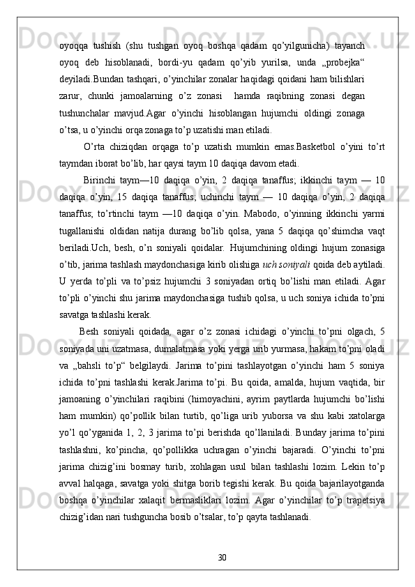 oyoqqa   tushish   (shu   tushgan   oyoq   boshqa   qadam   qo’yilgunicha)   tayanch
oyoq   deb   hisoblanadi,   bordi-yu   qadam   qo’yib   yurilsa,   unda   „probejka“
deyiladi.Bundan tashqari, o’yinchilar zonalar haqidagi qoidani ham bilishlari
zarur,   chunki   jamoalarning   o’z   zonasi     hamda   raqibning   zonasi   degan
tushunchalar   mavjud.Agar   o’yinchi   hisoblangan   hujumchi   oldingi   zonaga
o’tsa, u o’yinchi orqa zonaga to’p uzatishi man etiladi.
  O’rta   chiziqdan   orqaga   to’p   uzatish   mumkin   emas.Basketbol   o’yini   to’rt
taymdan iborat bo’lib, har qaysi taym 10 daqiqa davom etadi.
  Birinchi   taym—10   daqiqa   o’yin,   2   daqiqa   tanaffus;   ikkinchi   taym   —   10
daqiqa   o’yin,   15   daqiqa   tanaffus;   uchinchi   taym   —   10   daqiqa   o’yin,   2   daqiqa
tanaffus;   to’rtinchi   taym   —10   daqiqa   o’yin.   Mabodo,   o’yinning   ikkinchi   yarmi
tugallanishi   oldidan   natija   durang   bo’lib   qolsa,   yana   5   daqiqa   qo’shimcha   vaqt
beriladi.Uch,   besh,   o’n   soniyali   qoidalar .   Hujumchining   oldingi   hujum   zonasiga
o’tib, jarima tashlash maydonchasiga kirib olishiga  uch soniyali  qoida deb aytiladi.
U   yerda   to’pli   va   to’psiz   hujumchi   3   soniyadan   ortiq   bo’lishi   man   etiladi.   Agar
to’pli o’yinchi shu jarima maydonchasiga tushib qolsa, u uch soniya ichida to’pni
savatga tashlashi kerak.
Besh   soniyali   qoidada ,   agar   o’z   zonasi   ichidagi   o’yinchi   to’pni   olgach,   5
soniyada uni uzatmasa, dumalatmasa yoki yerga urib yurmasa, hakam to’pni oladi
va   „bahsli   to’p“   belgilaydi.   Jarima   to’pini   tashlayotgan   o’yinchi   ham   5   soniya
ichida   to’pni   tashlashi   kerak.Jarima   to’pi.   Bu   qoida,   amalda,   hujum   vaqtida,   bir
jamoaning   o’yinchilari   raqibini   (himoyachini,   ayrim   paytlarda   hujumchi   bo’lishi
ham   mumkin)   qo’pollik   bilan   turtib,   qo’liga   urib   yuborsa   va   shu   kabi   xatolarga
yo’l   qo’yganida   1,   2,   3   jarima   to’pi   berishda   qo’llaniladi.   Bunday   jarima   to’pini
tashlashni,   ko’pincha,   qo’pollikka   uchragan   o’yinchi   bajaradi.   O’yinchi   to’pni
jarima   chizig’ini   bosmay   turib,   xohlagan   usul   bilan   tashlashi   lozim.   Lekin   to’p
avval halqaga, savatga yoki shitga borib tegishi  kerak. Bu qoida bajarilayotganda
boshqa   o’yinchilar   xalaqit   bermasliklari   lozim.   Agar   o’yinchilar   to’p   trapetsiya
chizig’idan nari tushguncha bosib o’tsalar, to’p qayta tashlanadi.
30 