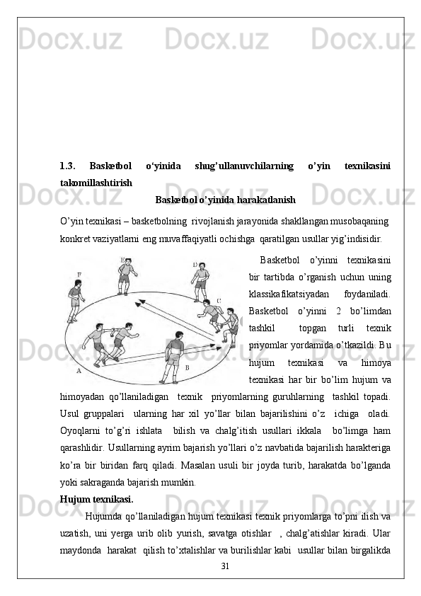 1.3.   Basketbol   o‘yinida   shug’ullanuvchilarning   o’yin   texnikasini
takomillashtirish 
Basketbol o’yinida harakatlanish
O’yin texnikasi – basketbolning  rivojlanish jarayonida shakllangan musobaqaning 
konkret vaziyatlarni eng muvaffaqiyatli ochishga  qaratilgan usullar yig’indisidir.
Basketbol   o’yinni   texnikasini
bir   tartibda   o’rganish   uchun   uning
klassikafikatsiyadan   foydaniladi.
Basketbol   o’yinni   2   bo’limdan
tashkil     topgan   turli   texnik
priyomlar yordamida o’tkazildi. Bu
hujum   texnikasi   va   himoya
texnikasi   har   bir   bo’lim   hujum   va
himoyadan   qo’llaniladigan     texnik     priyomlarning   guruhlarning     tashkil   topadi.
Usul   gruppalari     ularning   har   xil   yo’llar   bilan   bajarilishini   o’z     ichiga     oladi.
Oyoqlarni   to’g’ri   ishlata     bilish   va   chalg’itish   usullari   ikkala     bo’limga   ham
qarashlidir. Usullarning ayrim bajarish yo’llari o’z navbatida bajarilish harakteriga
ko’ra   bir   biridan   farq   qiladi.   Masalan   usuli   bir   joyda   turib,   harakatda   bo’lganda
yoki sakraganda bajarish mumkin.
Hujum texnikasi.
Hujumda qo’llaniladigan hujum texnikasi texnik priyomlarga to’pni ilish va
uzatish,   uni   yerga   urib   olib   yurish,   savatga   otishlar     ,   chalg’atishlar   kiradi.   Ular
maydonda   harakat   qilish to’xtalishlar va burilishlar kabi   usullar bilan birgalikda
31 