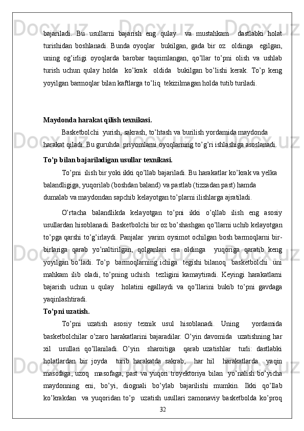 bajariladi.   Bu   usullarni   bajarish   eng   qulay     va   mustahkam     dastlabki   holat
turishidan   boshlanadi.   Bunda   oyoqlar     bukilgan,   gada   bir   oz     oldinga     egilgan,
uning   og’irligi   oyoqlarda   barobar   taqsimlangan,   qo’llar   to’pni   olish   va   ushlab
turish   uchun   qulay   holda     ko’krak     oldida     bukilgan   bo’lishi   kerak.   To’p   keng
yoyilgan barmoqlar bilan kaftlarga to’liq  tekizilmagan holda tutib turiladi.
Maydonda harakat qilish texnikasi.
Basketbolchi  yurish, sakrash, to’htash va burilish yordamida maydonda 
harakat qiladi. Bu guruhda  priyomlarni oyoqlarning to’g’ri ishlashiga asoslanadi.
To’p bilan bajariladigan usullar texnikasi.
To’pni  ilish bir yoki ikki qo’llab bajariladi. Bu harakatlar ko’krak va yelka 
balandligiga, yuqorilab (boshdan baland) va pastlab (tizzadan past) hamda 
dumalab va maydondan sapchib kelayotgan to’plarni ilishlarga ajratiladi.
O’rtacha   balandlikda   kelayotgan   to’pni   ikki   o’qllab   ilish   eng   asosiy
usullardan hisoblanadi. Basketbolchi bir oz bo’shashgan qo’llarni uchib kelayotgan
to’pga qarshi to’g’irlaydi. Panjalar   yarim oysimot ochilgan bosh barmoqlarni bir-
birlariga   qarab   yo’naltirilgan,   qolganlari   esa   oldinga     yuqoriga   qaratib   keng
yoyilgan   bo’ladi.   To’p     barmoqlarning   ichiga     tegishi   bilanoq     basketbolchi     uni
mahkam   ilib   oladi,   to’pning   uchish     tezligini   kamaytiradi.   Keyingi   harakatlarni
bajarish   uchun   u   qulay     holatini   egallaydi   va   qo’llarini   bukib   to’pni   gavdaga
yaqinlashtiradi.
To’pni uzatish.
To’pni   uzatish   asosiy   texnik   usul   hisoblanadi.   Uning     yordamida
basketbolchilar   o’zaro   harakatlarini   bajaradilar.   O’yin   davomida     uzatishning   har
xil     usullari   qo’llaniladi.   O’yin     sharoitiga     qarab   uzatishlar     turli:   dastlabki
holatlardan   bir   joyda     turib   harakatda   sakrab;     har   hil     harakatlarda     yaqin
masofaga,   uzoq     masofaga,   past   va   yuqori   troyektoriya   bilan     yo’nalish   bo’yicha
maydonning   eni,   bo’yi,   diognali   bo’ylab   bajarilishi   mumkin.   Ikki   qo’llab
ko’krakdan     va   yuqoridan   to’p     uzatish   usullari   zamonaviy   basketbolda   ko’proq
32